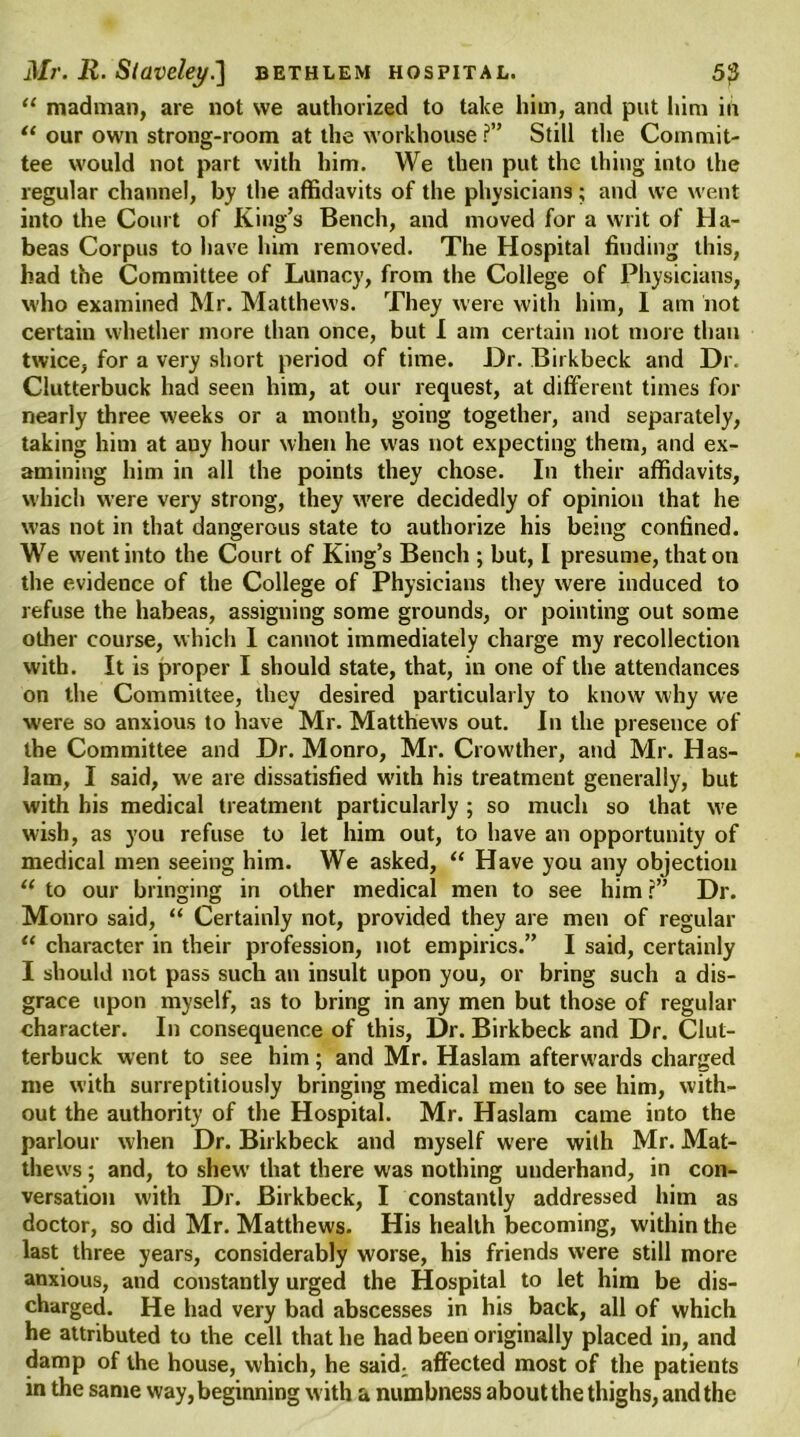 “ madman, are not we authorized to take him, and put him in “ our own strong-room at the workhouse ?” Still the Commit- tee would not part with him. We then put the thing into the regular channel, by the affidavits of the physicians; and we went into the Court of King’s Bench, and moved for a writ of Ha- beas Corpus to have him removed. The Hospital finding this, had the Committee of Lunacy, from the College of Physicians, who examined Mr. Matthews. They were with him, 1 am not certain whether more than once, but I am certain not more than twice, for a very short period of time. Dr. Birkbeck and Dr. Clutterbuck had seen him, at our request, at different times for nearly three weeks or a month, going together, and separately, taking him at auy hour when he was not expecting them, and ex- amining him in all the points they chose. In their affidavits, which were very strong, they were decidedly of opinion that he was not in that dangerous state to authorize his being confined. We went into the Court of King’s Bench ; but, I presume, that on the evidence of the College of Physicians they were induced to refuse the habeas, assigning some grounds, or pointing out some other course, which I cannot immediately charge my recollection with. It is proper I should state, that, in one of the attendances on the Committee, they desired particularly to know why we were so anxious to have Mr. Matthews out. In the presence of the Committee and Dr. Monro, Mr. Crowther, and Mr. Has- lam, I said, we are dissatisfied w'ith his treatment generally, but with his medical treatment particularly ; so much so that we wish, as you refuse to let him out, to have an opportunity of medical men seeing him. We asked, “ Have you any objection “ to our bringing in other medical men to see him r” Dr. Monro said, “ Certainly not, provided they are men of regular “ character in their profession, not empirics.” I said, certainly I should not pass such an insult upon you, or bring such a dis- grace upon myself, as to bring in any men but those of regular character. In consequence of this, Dr. Birkbeck and Dr. Clut- terbuck went to see him; and Mr. Haslam afterwards charged me with surreptitiously bringing medical men to see him, with- out the authority of the Hospital. Mr. Haslam came into the parlour when Dr. Birkbeck and myself were with Mr. Mat- thews ; and, to shew that there was nothing underhand, in con- versation with Dr. Birkbeck, I constantly addressed him as doctor, so did Mr. Matthews. His health becoming, within the last three years, considerably worse, his friends were still more anxious, and constantly urged the Hospital to let him be dis- charged. He had very bad abscesses in his back, all of which he attributed to the cell that he had been originally placed in, and damp of the house, which, he said, affected most of the patients in the same way, beginning with a numbness about the thighs, and the