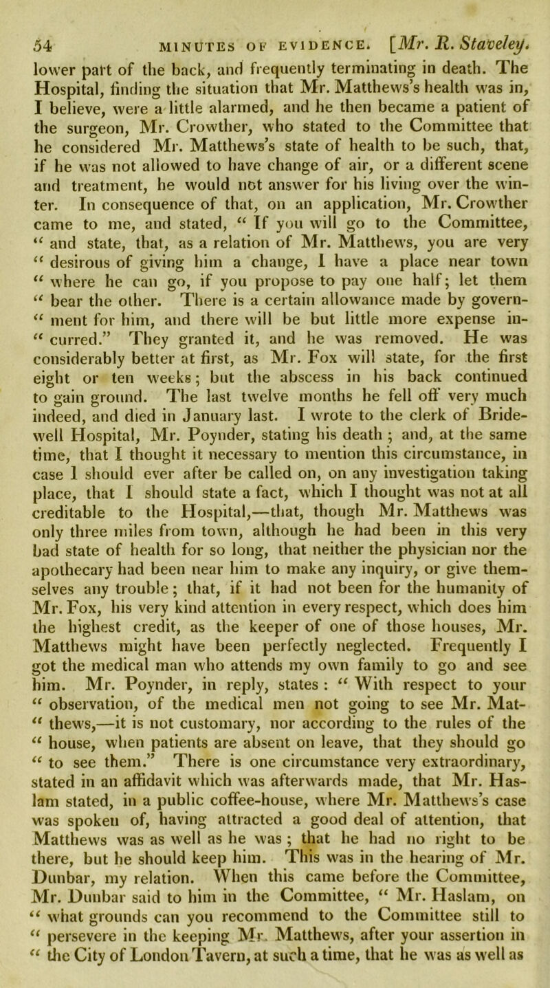 lower part of the back, and frequently terminating in death. The Hospital, finding the situation that Mr. Matthews’s health was in, I believe, were a little alarmed, and he then became a patient of the surgeon, Mr. Crowther, who stated to the Committee that he considered Mr. Matthews’s state of health to be such, that, if he was not allowed to have change of air, or a different scene and treatment, he would not answer for his living over the win- ter. In consequence of that, on an application, Mr. Crowther came to me, and stated, “ If you will go to the Committee, “ and state, that, as a relation of Mr. Matthews, you are very “ desirous of giving him a change, 1 have a place near town “ where he can go, if you propose to pay one half; let them “ bear the other. There is a certain allowance made by govern- “ ment for him, and there will be but little more expense in- u curred.” They granted it, and he was removed. He was considerably better at first, as Mr. Fox will state, for the first eight or ten weeks; but the abscess in his back continued to gain ground. The last twelve months he fell off very much indeed, and died in January last. I wrote to the clerk of Bride- well Hospital, Mr. Poynder, stating his death ; and, at the same time, that I thought it necessary to mention this circumstance, in case 1 should ever after be called on, on any investigation taking place, that I should state a fact, which I thought was not at all creditable to the Hospital,—that, though Mr. Matthews was only three miles from town, although he had been in this very bad state of health for so long, that neither the physician nor the apothecary had been near him to make any inquiry, or give them- selves any trouble; that, if it had not been for the humanity of Mr. Fox, his very kind attention in every respect, which does him the highest credit, as the keeper of one of those houses, Mr. Matthews might have been perfectly neglected. Frequently I got the medical man who attends my own family to go and see him. Mr. Poynder, in reply, states : “ With respect to your “ observation, of the medical men not going to see Mr. Mat- “ thews,—it is not customary, nor according to the rules of the “ house, when patients are absent on leave, that they should go “ to see them.” There is one circumstance very extraordinary, stated in an affidavit which was afterwards made, that Mr. Has- lam stated, in a public coffee-house, where Mr. Matthews’s case was spokeu of, having attracted a good deal of attention, that Matthews was as well as he was ; that he had no right to be there, but he should keep him. This was in the hearing of Mr. Dunbar, my relation. When this came before the Committee, Mr. Dunbar said to him in the Committee, “ Mr. Haslam, on “ what grounds can you recommend to the Committee still to “ persevere in the keeping Mr. Matthews, after your assertion in  tiie City of London Tavern, at such a time, that he was as well as