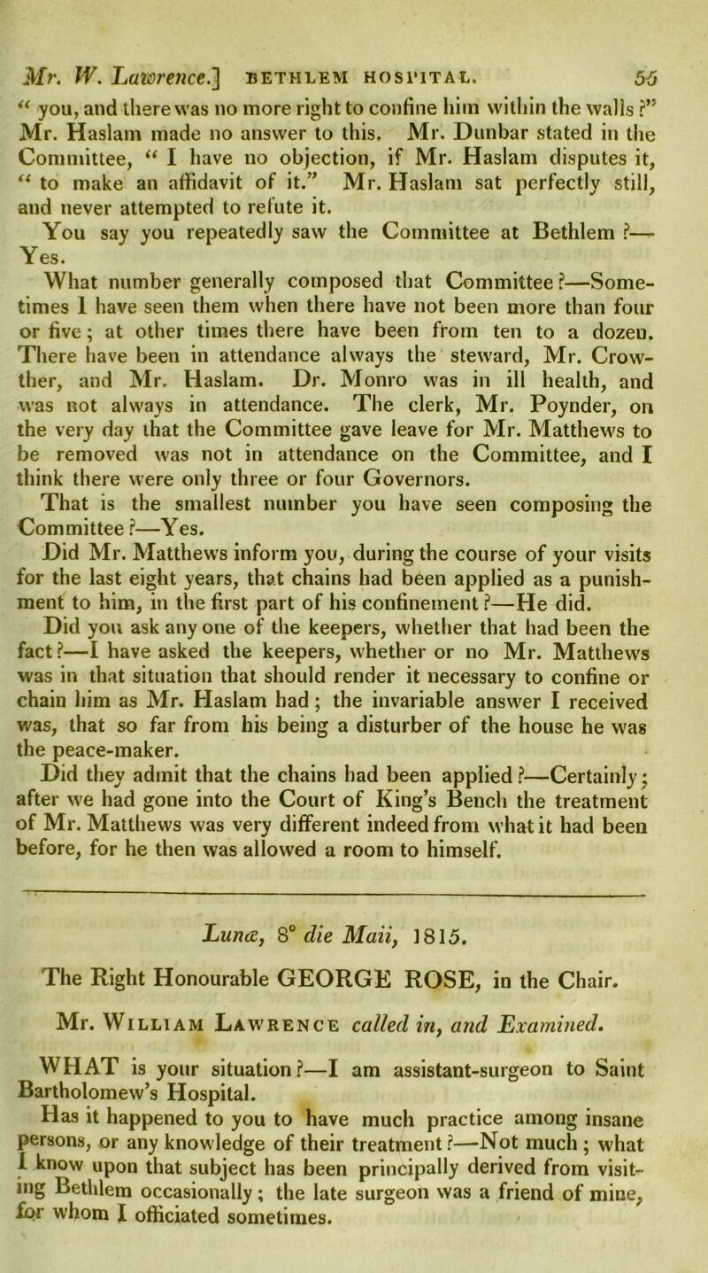 “ you, and there was no more right to confine him within the walls ?” Mr. Haslam made no answer to this. Mr. Dunbar stated in the Committee, “ I have no objection, if Mr. Haslam disputes it, “ to make an affidavit of it.” Mr. Haslam sat perfectly still, and never attempted to refute it. You say you repeatedly saw the Committee at Bethlem ?— Yes. What number generally composed that Committee?—Some- times 1 have seen them when there have not been more than four or five; at other times there have been from ten to a dozeu. There have been in attendance always the steward, Mr. Crow- ther, and Mr. Haslam. Dr. Monro was in ill health, and was not always in attendance. The clerk, Mr. Poynder, on the very day that the Committee gave leave for Mr. Matthews to be removed was not in attendance on the Committee, and I think there were only three or four Governors. That is the smallest number you have seen composing the Committee ?—Yes. Did Mr. Matthews inform you, during the course of your visits for the last eight years, that chains had been applied as a punish- ment to him, in the first part of his confinement ?—He did. Did you ask any one of the keepers, whether that had been the fact ?—I have asked the keepers, whether or no Mr. Matthew's was in that situation that should render it necessary to confine or chain him as Mr. Haslam had; the invariable answer I received was, that so far from his being a disturber of the house he was the peace-maker. Did they admit that the chains had been applied?—Certainly; after we had gone into the Court of King’s Bench the treatment of Mr. Matthews was very different indeed from what it had been before, for he then was allowed a room to himself. Luna, 80 die Maii, 1815. The Right Honourable GEORGE ROSE, in the Chair. Mr. William Lawrence called in, and Examined. WHAT is your situation?—I am assistant-surgeon to Saint Bartholomew’s Hospital. Has it happened to you to have much practice among insane persons, or any knowledge of their treatment?—Not much ; what i know upon that subject has been principally derived from visit- ing Bethlem occasionally; the late surgeon was a friend of mine, for whom I officiated sometimes.