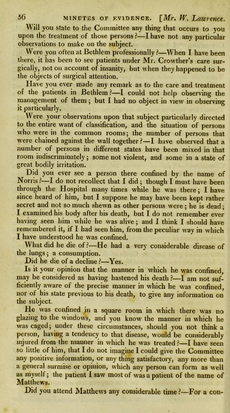 Will you state to the Committee any thing that occurs to you upon the treatment of those persons ?—I have not any particular observations to make on the subject. Were you often at Bethlem professionally ?—When I have been there, it has been to see patients under Mr. Crowther’s care sur- gically, not on account of insanity, but when they happened to be the objects of surgical attention. Have you ever made any remark as to the care and treatment of the patients in Bethlem ?—I could not help observing the management of them; but I had no object in view in observing it particularly. Were your observations upon that subject particularly directed to the entire want of classification, and the situation of persons who were in the common rooms; the number of persons that were chained against the wall together ?—I have observed that a number of persons in different states have been mixed in that room indiscriminately; some not violent, and some in a state of great bodily irritation. Did you ever see a person there confined by the name of Norris?—I do not recollect that I did ; though I must have been through the Hospital many times while he was there; I have since heard of him, but I suppose he may have been kept rather secret and not so much shewn as other persons were; he is dead; I examined his body after his death, but I do not remember ever having seen him while he was alive; and I think I should have remembered it, if I had seen him, from the peculiar way in which I have understood he was confined. What did he die of?—He had a very considerable disease of the lungs; a consumption. Did he die of a decline ?—Yes. Is it your opinion that the manner in which he was confined, may be considered as having hastened his death ?—I am not suf- ficiently aware of the precise manner in which he was confined, nor of his state previous to his death, to give any information on the subject. He was confined in a square room in which there was no glazing to the windows, and you know’ the manner in which he was caged; under these circumstances, should you not think a person, having a tendency to that disease, would be considerably injured from the manner in which he was treated ?—I have seen so little of him, that I do not imagine 1 could give the Committee any positive information, or any thing satisfactory, any more than a general surmise or opinion, wdiich any person can form as w ell as myself; the patient I saw most of was a patient of the name of Matthew's. Did you attend Matthews any considerable time ?—For a con-