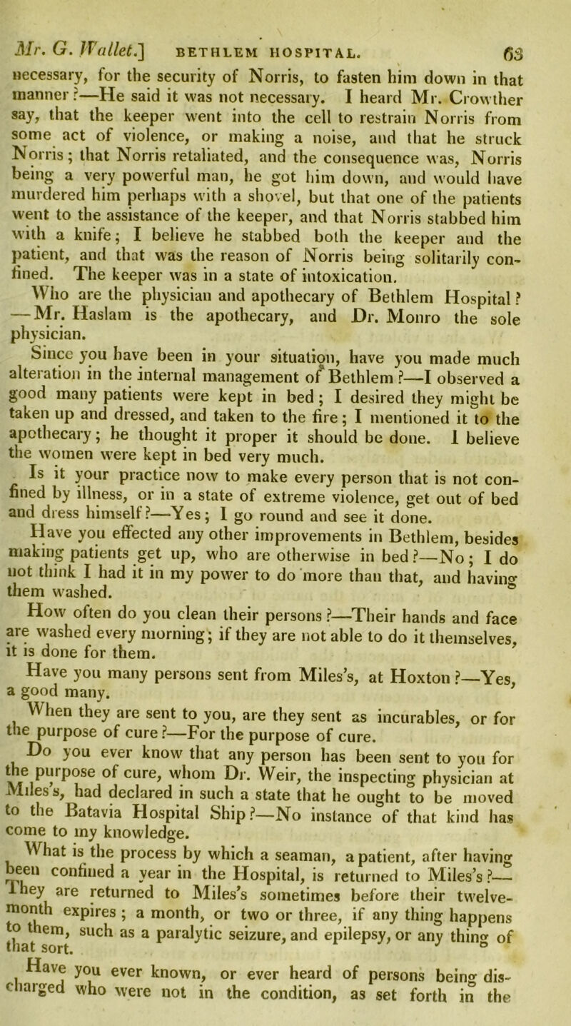 necessary, for the security of Norris, to fasten him down in that manner ?—He said it was not necessary. I heard Mr. Crowther say, that the keeper went into the cell to restrain Norris from some act of violence, or making a noise, and that he struck Norris; that Norris retaliated, and the consequence was, Norris being a very powerful man, he got him down, and would have murdered him perhaps with a shovel, but that one of the patients went to the assistance of the keeper, and that Norris stabbed him with a knife; I believe he stabbed both the keeper and the patient, and that was the reason of Norris being solitarily con- fined. The keeper was in a state of intoxication. Who are the physician and apothecary of Bethlem Hospital ? — Mr. Haslam is the apothecary, and Dr. Monro the sole physician. Since you have been in your situation, have you made much alteration in the internal management of Bethlem ?—I observed a good many patients were kept in bed; I desired they might be taken up and dressed, and taken to the fire; I mentioned it to the apothecary; he thought it proper it should be done. 1 believe the women were kept in bed very much. Is it your practice now to make every person that is not con- fined by illness, or in a state of extreme violence, get out of bed and dress himself ?—Yes; 1 go round and see it done. Have you effected any other improvements in Bethlem, besides making patients get up, who are otherwise in bed ?—No ; I do not think I had it in my power to do more than that, and having them washed. How often do you clean their persons ?—Their hands and face are washed every morning; if they are not able to do it themselves, it is done for them. Have you many persons sent from Miles’s, at Hoxton ?—Yes a good many. ’ When they are sent to you, are they sent as incurables, or for the purpose of cure ?—For the purpose of cure. Do you ever know that any person has been sent to you for v,e,pi?rp0Se °f cure> wi,0m Dr* Weir> the inspecting physician at Miles s, had declared in such a state that he ought to be moved to the Batavia Hospital Ship?—No instance of that kind has come to my knowledge. What is the process by which a seaman, a patient, after having been confined a year in the Hospital, is returned to Miles’s ?— A hey are returned to Miles’s sometimes before their twelve- month expires ; a month, or two or three, if any thing happens to them, such as a paralytic seizure, and epilepsy, or any thin® of that sort. J ° Have you ever known, or ever heard of persons bein® dis- charged who were not in the condition, as set forth in the