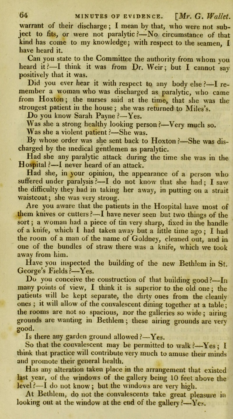 warrant of their discharge; I mean by that, who were not sub- ject to fits, or were not paralytic?—No circumstance of that kind has come to my knowledge; with respect to the seamen, 1 have heard it. Can you state to the Committee the authority from whom you heard it?—I think it was from Dr. Weir; but I cannot say positively that it was. Did you ever hear it with respect to any body else ?—I re- member a woman who was discharged as paralytic, who came from Hoxton; the nurses said at the time, that she was the strongest patient in the house; she was returned to Miles’s. Do you know Sarah Payne ?—Yes. Was she a strong healthy looking person?—Very much so. Was she a violent patient ?—She was. By whose order was she sent back to Hoxton ?—She was dis- charged by the medical gentlemen as paralytic. Had she any paralytic attack during the time she was in the Hospital ?—I never heard of an attack. Had she, in your opinion, the appearance of a person who suffered under paralysis ?—I do not know that she had; I saw the difficulty they had in taking her away, in putting on a strait waistcoat; she was very strong. Are you aware that the patients in the Hospital have most of them knives or cutters ?—I have never seen but two things of the sort; a woman had a piece of tin very sharp, fixed in the handle of a knife, which I had taken away but a little time ago ; I had the room of a man of the name of Goldney, cleaned out, and in one of the bundles of straw there was a knife, which we took away from him. Have you inspected the building of the new Bethlem in St. George’s Fields?—Yes. Do you conceive the construction of that building good ?—In many points of view, I think it is superior to the old one; the patients will be kept separate, the dirty ones from the cleanlv ones ; it will allow of the convalescent dining together at a table; the rooms are not so spacious, nor the galleries so wide; airing grounds are wanting in Bethlem; these airing grounds are very good. Is there any garden ground allowed ?—Yes. So that the convalescent may be permitted to walk ?—Yes; 1 think that practice will contribute very much to amuse their minds and promote their general health. Has any alteration taken place in the arrangement that existed last year, of the windows of the gallery being 10 feet above the level?—I do not know; but the windows are very high. At Bethlem, do not the convalescents take great pleasure in looking out at the window at the end of the gallery ?—Yes.