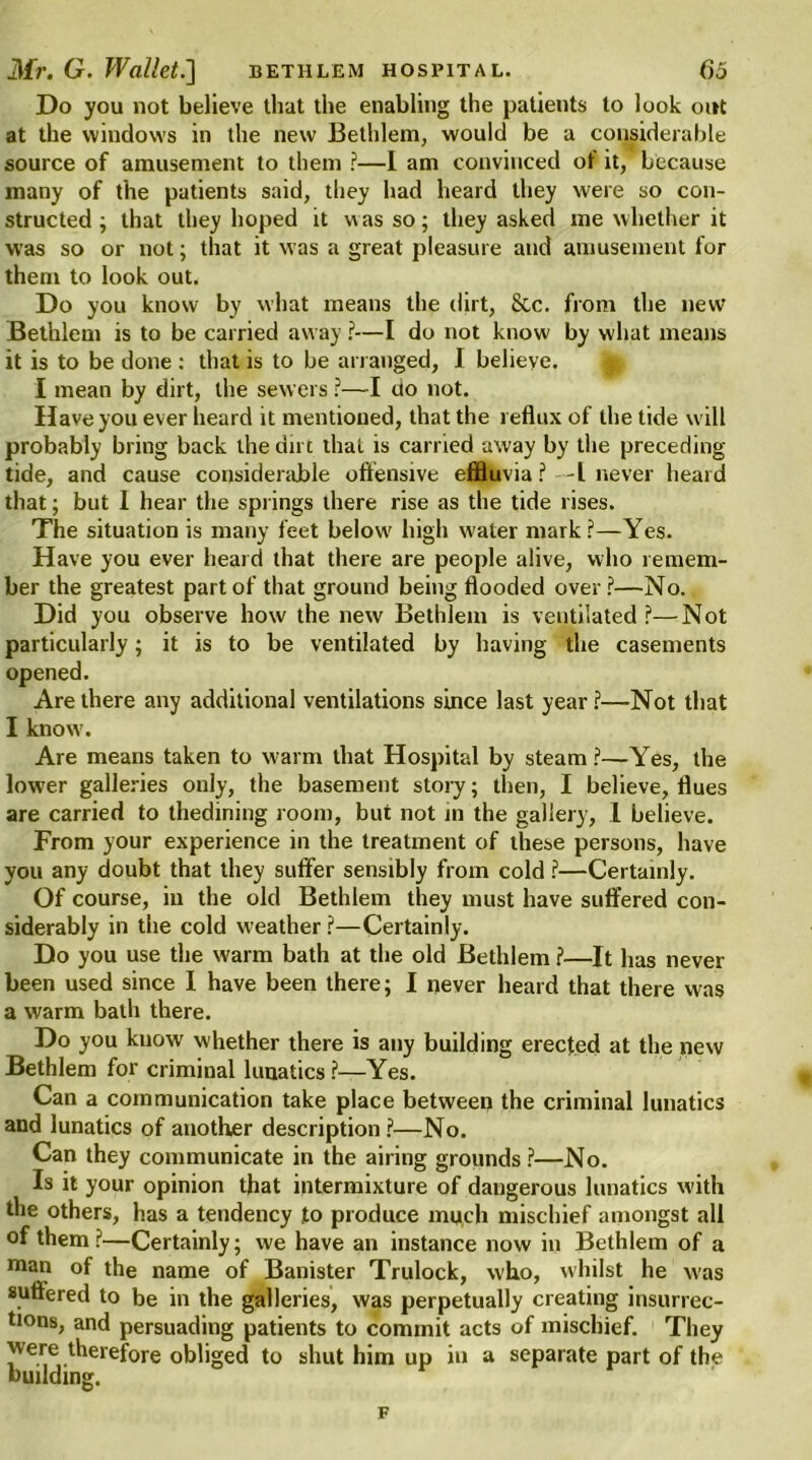 Do you not believe that the enabling the patients to look out at the windows in the new Bethlem, would be a considerable source of amusement to them ?—I am convinced of it, because many of the patients said, they had heard they were so con- structed ; that they hoped it was so; they asked me whether it was so or not; that it was a great pleasure and amusement for them to look out. Do you know by what means the dirt, 8cc. from the new Bethlem is to be carried away ?■—I do not know by what means it is to be done : that is to be arranged, I believe. I mean by dirt, the sewers ?—I uo not. Have you ever heard it mentioned, that the reflux of the tide will probably bring back the dirt that is carried away by the preceding tide, and cause considerable offensive effluvia ? -L never heard that; but I hear the springs there rise as the tide rises. The situation is many feet below' high water mark?—Yes. Have you ever heard that there are people alive, who remem- ber the greatest part of that ground being flooded over ?—No. Did you observe how the new Bethlem is ventilated ?—Not particularly; it is to be ventilated by having the casements opened. Are there any additional ventilations since last year?—Not that I know'. Are means taken to warm that Hospital by steam?—Yes, the lower galleries only, the basement story; then, I believe, flues are carried to thedining room, but not in the gallery, 1 believe. From your experience in the treatment of these persons, have you any doubt that they suffer sensibly from cold ?—Certainly. Of course, ill the old Bethlem they must have suffered con- siderably in the cold weather ?—Certainly. Do you use the warm bath at the old Bethlem ?—It has never been used since I have been there; I never heard that there was a warm bath there. Do you know whether there is any building erected at the new Bethlem for criminal lunatics?—Yes. Can a communication take place between the criminal lunatics and lunatics of another description ?—No. Can they communicate in the airing grounds?—No. Is it your opinion that intermixture of dangerous lunatics with the others, has a tendency to produce much mischief amongst all of them?—Certainly; we have an instance now in Bethlem of a man of the name of Banister Trulock, who, whilst he was suffered to be in the galleries, was perpetually creating insurrec- tions, and persuading patients to commit acts of mischief. They were therefore obliged to shut him up in a separate part of the building. F