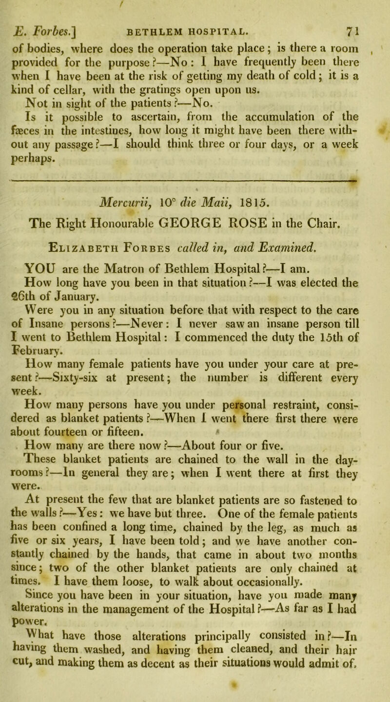 E. Forbes.] bethlem hospital. 71 of bodies, where does the operation take place; is there a room provided for the purpose?—No: I have frequently been there when I have been at the risk of getting my death of cold ; it is a kind of cellar, with the gratings open upon us. Not in sight of the patients?—No. Is it possible to ascertain, from the accumulation of the faeces in the intestines, how long it might have been there with- out any passage ?—I should think three or four days, or a week perhaps. Mercurii, 10° die Maii, 1815. The Right Honourable GEORGE ROSE in the Chair. Elizabeth Forbes called in, and Examined. YOU are the Matron of Bethlem Hospital?—I am. How long have you been in that situation ?—I was elected the 26th of January. Were you in any situation before that with respect to the care of Insane persons?—Never: I never saw an insane person till I went to Bethlem Hospital: I commenced the duty the 15th of February. How many female patients have you under your care at pre- sent ?—Sixty-six at present; the number is different every week. How mauy persons have you under personal restraint, consi- dered as blanket patients ?—When I went there first there were about fourteen or fifteen. < How many are there now ?—About four or five. These blanket patieuts are chained to the wall in the day- rooms ?—In general they are; when I went there at first they were. At present the few that are blanket patients are so fastened to the walls ?—Yes: we have but three. One of the female patients has been confined a long time, chained by the leg, as much as five or six years, I have been told; and we have another con- stantly chained by the hands, that came in about two months since; two of the other blanket patients are only chained at times. I have them loose, to walk about occasionally. Since you have been in your situation, have you made many alterations in the management of the Hospital ?—As far as I had power. What have those alterations principally consisted in ?—In having them washed, and having them cleaned, and their hair cut, and making them as decent as their situations would admit of.