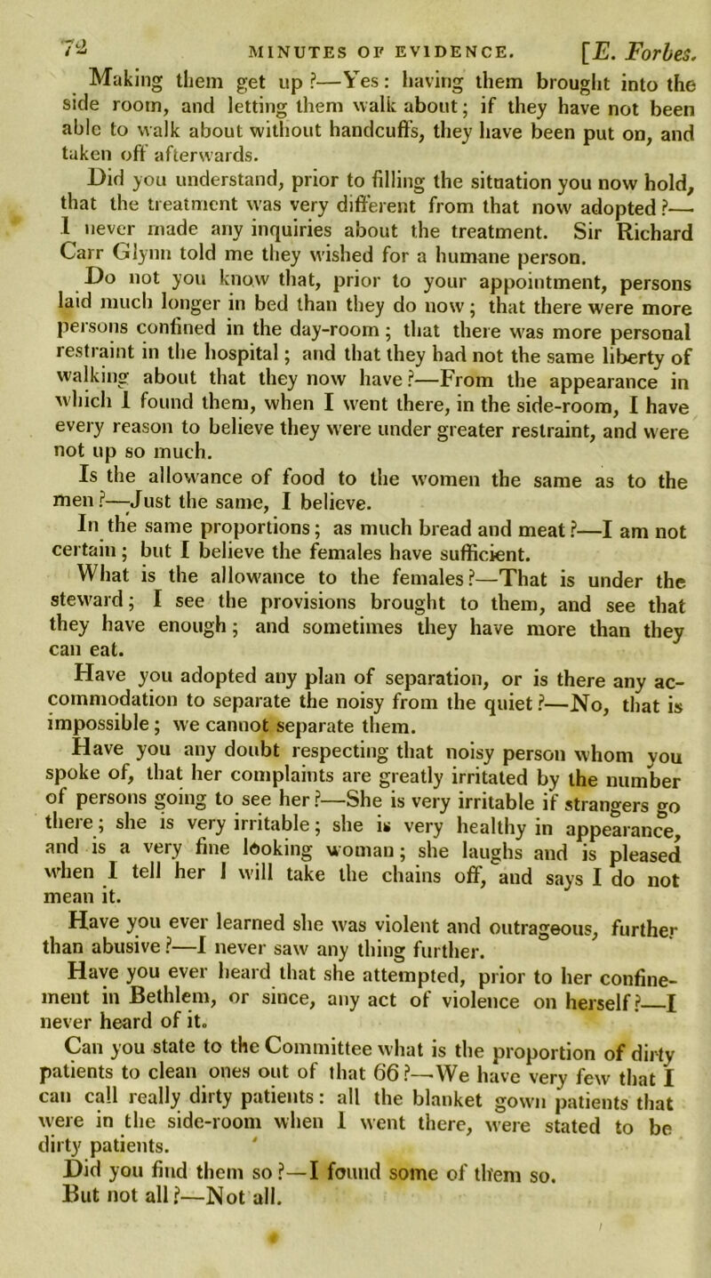 Making them get up?—Yes: having them brought into the side room, and letting them walkabout; if they have not been able to walk about without handcuffs, they have been put on, and taken oft afterwards. Did you understand, prior to filling the situation you now hold, that the treatment was very different from that now' adopted ?— 1 never made any inquiries about the treatment. Sir Richard Carr Glynn told me they wished for a humane person. Do not you know that, prior to your appointment, persons laid much longer in bed than they do now; that there were more persons confined in the day-room; that there w'as more personal restraint in the hospital; and that they had not the same liberty of walking about that they now have ?—From the appearance in w hich 1 found them, when I w'ent there, in the side-room, I have every reason to believe they were under greater restraint, and were not up so much. Is the allowance of food to the women the same as to the men ?—-Just the same, I believe. In the same proportions; as much bread and meat?—I am not certain; but I believe the females have sufficient. What is the allowance to the females?—That is under the steward; I see the provisions brought to them, and see that they have enough; and sometimes they have more than they can eat. Have you adopted any plan of separation, or is there any ac- commodation to separate the noisy from the quiet?—No, that is impossible; we cannot separate them. Have you any doubt respecting that noisy person whom you spoke of, that her complaints are greatly irritated by the number of persons going to see her?—She is very irritable if strangers go there; she is very irritable; she is very healthy in appearance, and is a very fine looking woman; she laughs and is pleased when I tell her I will take the chains off, and says I do not mean it. Have you ever learned she was violent and outrageous, further than abusive ?—I never saw any thing further. Have you ever heard that she attempted, prior to her confine- ment in Bethlem, or since, any act of violence on herself? I never heard of it. Can you state to the Committee what is the proportion of dirty patients to clean ones out of that 66?—We have very few that I can call really dirty patients: all the blanket gown patients that were in the side-room when I went there, were stated to be dirty patients. Did you find them so ?—I found some of them so. But not all?—Not all.