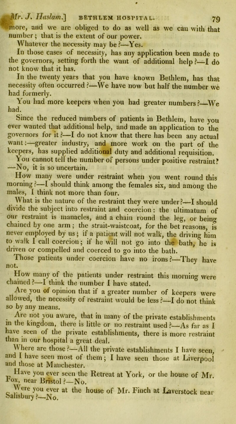 ^rnore, and we are obliged to do as well as we can with that number; that is the extent of our power. Whatever the necessity may be?—Yes. In those cases of necessity, has any application been made to the governors, setting forth the want of additional help ?—I do not know that it has. In the twenty years that you have known Bethlem, has that necessity often occurred ?—We have now but half the number we had formerly. You had more keepers when you had greater numbers ? We had. Since the reduced numbers of patients in Bethlem, have you ever wanted that additional help, and made an application to the governors for it ?—I do not know that there has been any actual want:—greater industry, and more work on the part of the keepers, has supplied additional duty and additional requisition. You cannot tell the number of persons under positive restraint? —No, it is so uncertain. How many were under restraint when you went round this morning ?—I should think among the females six, and among the males, I think not more than four. What is the nature of the restraint they were under?—I should divide the subject into restraint and coercion: the ultimatum of our restraint is manacles, and a chain round the leg, or being chained by one arm; the strait-waistcoat, for the bet reasons, is never employed by us; if a patient will not walk, the driving him to walk I call coercion; if he will not go into the bath, he is driven or compelled and coerced to go into the bath. Those patients under coercion have no irons ?—They have not. How many of the patients under restraint this morning were chained ?—I think the number I have stated. Are you of opinion that if a greater number of keepers were allowed, the necessity of restraint would be less ?—I do not think so by any means. Are not you aware, that in many of the private establishments m the kingdom, there is little or no restraint used ?—As far as I have seen of the private establishments, there is more restraint than in our hospital a great deal. W here are those ?—All the private establishments I have seen, and I have seen most of them; I have seen those at Liverpool and those at Manchester. Have you ever seen the Retreat at York, or the house of Mr lHoxv near Bristol ?—No. \V ere you ever at the house of Mr. Finch at Laverstock near •Salisbury ?—No.