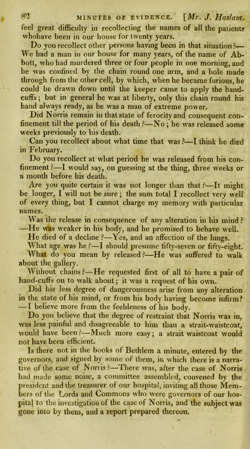 feel great difficulty in recollecting the names of all the patients whohave been in our house for twenty years. Do you recollect other persons having been in that situation?— We had a man in our house for many years, of the name of Ab- bott, who had murdered three or four people in one morning, and he was confined by the chain round one arm, and a hole made through from the other cell, by which, when he became furious, he could be drawn down until the keeper carne to apply the hand- cuffs ; but in general he was at liberty, only this chain round his hand always ready, as he was a man of extreme power. Did Norris remain in that state of ferocity and consequent con- finement till the period of his death ?-—No ; he was released some weeks previously to his death. Can you recollect about what time that was ?—I think he died in February. Do you recollect at what period he was released from his con- finement ?—1 would say, on guessing at the thing, three weeks or a month before his death. Are you quite certain it was not longer than that ?—It might be longer, I will not be sure; the sum total I recollect very well of every thing, but I cannot charge my memory with particular names. Was the release in consequence of any alteration in his mind? —He was weaker in his body, and he promised to behave well. He died of a decline ?—Yes, and an affection of the lungs. What age was he?—I should presume fifty-seven or fifty-eight. What do you mean by released?—He was suffered to walk about the gallery. Without chains ?—He requested first of all to have a pair of hand-cuffs on to walk about; it was a request of his own. Did his less degree of dangerousness arise from any alteration in the state of his mind, or from his body having become infirm? — I believe more from the feebleness of his body. Do you believe that the degree of restraint that Norris was in, was less painful and disagreeable to him than a strait-waistcoat, would have been ?—Much more easy; a strait waistcoat would not have been efficient. Is there not in the books of Bethlem a minute, entered by the governors, and signed by some of them, in which there is a narra- tive of the case of Norris?—There was, after the case of Norris had made some noise, a committee assembled, convened by the president and the treasurer of our hospital, inviting all those Mem- bers of the Lords and Commons who were governors of our hos- pital to the investigation of the case of Norris, and the subject was gone into by them, and a report prepared thereon.