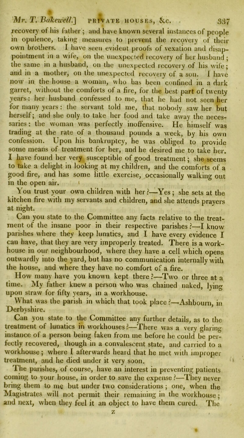 recovery of his father ; and have known several instances of people in opulence, taking measures to prevent the recovery of their own brothers. I have seen evident proofs of vexation and disap- pointment in a wife, on the unexpected recovery of her husband ; the same in a husband, on the unexpected recovery of his wife; and in a mother, on the unexpected recovery of a son. 1 have now in the house a woman, who has been confined in a dark garret, without the comforts of a fire, for the best part of twenty years: her husband confessed to me, that he had not seen her for many years: the servant told me, that nobody saw her but herself; and she only to take her food and take away the neces- saries : the woman was perfectly inoffensive. He himself was trading at the rate of a thousand pounds a week, by his own confession. Upon his bankruptcy, he was obliged to provide some means of treatment for her, and he desired me to take her. I have found her very susceptible of good treatment; she seems to take a delight in looking at my children, and the comforts of a good lire, and has some little exercise, occasionally walking out in the open air. < You trust your own children with her?—Yes; she sets at the kitchen fire with my servants and children, and she attends prayers at night. Can you state to the Committee any facts relative to the treat- ment of the insane poor in their respective parishes ?—I know parishes where they keep lunatics, and I have every evidence I can have, that they are very improperly treated. There is a work- house in our neighbourhood, where they have a cell which opens outwardly into the yard, but has no communication internally with the house, and where they have no comfort of a fire. How many have you known kept there ?—Two or three at a time. My father knew a person who was chained naked, lyin«- upon straw for fifty years, in a workhouse. What was the parish in which that took place ?—Ashbourn in Derbyshire. Can you state to the Committee any further details, as to the treatment of lunatics in workhouses ?—There was a very glaring instance of a person being (aken from me before he could be per- fectly recovered, though in a convalescent state, and carried to a workhouse; where I afterwards heard that he met with improper treatment, and he died under it very soon. ■> The parishes, of course, have an interest in preventing patients coming to your house, in order to save the expense ?—They never bring them to me but under two considerations; one, when the Magistrates will not permit their remaining in the workhouse; and next, when they feel it an object to have them cured. The Z