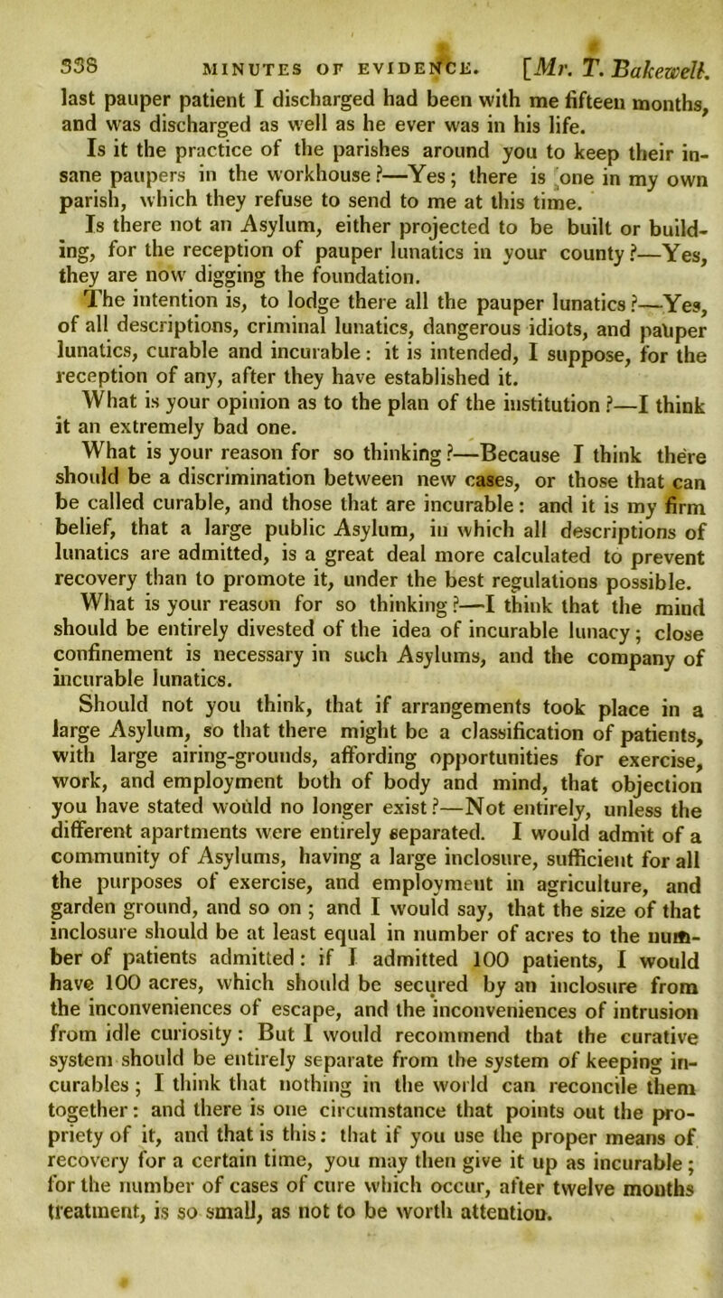 last pauper patient I discharged had been with me fifteen months, and was discharged as well as he ever was in his life. Is it the practice of the parishes around you to keep their in- sane paupers in the workhouse ?—Yes ; there is one in my own parish, which they refuse to send to me at this time. Is there not an Asylum, either projected to be built or build- ing, for the reception of pauper lunatics in your county?—Yes, they are now digging the foundation. The intention is, to lodge there all the pauper lunatics ?—Yes, of all descriptions, criminal lunatics, dangerous idiots, and paliper lunatics, curable and incurable: it is intended, I suppose, for the reception of any, after they have established it. What is your opinion as to the plan of the institution ?—I think it an extremely bad one. What is your reason for so thinking ?—Because I think there should be a discrimination between new cases, or those that can be called curable, and those that are incurable: and it is my firm belief, that a large public Asylum, in which all descriptions of lunatics are admitted, is a great deal more calculated to prevent recovery than to promote it, under the best regulations possible. What is your reason for so thinking ?—I think that the mind should be entirely divested of the idea of incurable lunacy; close confinement is necessary in such Asylums, and the company of incurable lunatics. Should not you think, that if arrangements took place in a large Asylum, so that there might be a classification of patients, with large airing-grounds, affording opportunities for exercise, work, and employment both of body and mind, that objection you have stated would no longer exist?—Not entirely, unless the different apartments were entirely separated. I would admit of a community of Asylums, having a large inclosure, sufficient for all the purposes of exercise, and employment in agriculture, and garden ground, and so on ; and I would say, that the size of that inclosure should be at least equal in number of acres to the num- ber of patients admitted: if J admitted 100 patients, I would have 100 acres, which should be secured by an inclosure from the inconveniences of escape, and the inconveniences of intrusion from idle curiosity: But I would recommend that the curative system should be entirely separate from the system of keeping in- curables ; I think that nothing in the world can reconcile them together: and there is one circumstance that points out the pro- priety of it, and that is this: that if you use the proper means of recovery for a certain time, you may then give it up as incurable; for the number of cases of cure which occur, after twelve months treatment, is so small, as not to be worth attention.