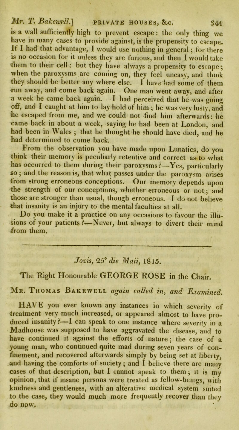 is a wall sufficiently high to prevent escape: the only thing we have in many cases to provide against, is the propensity to escape. It I had that advantage, I would use nothing in general; for there is no occasion for it unless they are furious, and then I would take them to their cell: but they have always a propensity to escape; when the paroxysms are coming on, they feel uneasy, and think they should be belter any where else. 1 have had some of them run away, and come back again. One man went aw'ay, and after a week he came back again. I had perceived that he w;as going off, and I caught at him to lay hold of him ; he was very lusty, and he escaped from me, and we could not find him afterwards: lie came back in about a week, saying he had been at London, and had been in Wales ; that he thought he should have died, and he had determined to come back. From the observation you have made upon Lunatics, do you think their memory is peculiarly retentive and correct as to what has occurred to them during their paroxysms ?—Yes, particularly so; and the reason is, that w hat passes under the paroxysm arises from strong erroneous conceptions. Our memory depends upon the strength of our conceptions, whether erroneous or not; and those are stronger than usual, though erroneous. I do not believe that insanity is an injury to the mental faculties at all. Do you make it a practice on any occasions to favour the illu- sions of your patients?—Never, but always to divert their mind from them. Jovis, 25° die Mail, 1815. The Right Honourable GEORGE ROSE in the Chair. Mr. Thomas Bakewell again called in, and Examined. HAVE you ever known any instances in which severity of treatment very much increased, or appeared almost to have pro- duced insanity?—I can speak to one instance where severity in a Madhouse was supposed to have aggravated the disease, and to have continued it against the efforts of nature; the case of a young man, who continued quite mad during seven years of con- finement, and recovered afterwards simply by being set at liberty, and having the comforts of society; and I believe there are many cases of that description, but I cannot speak to them ; it is my opinion, that if insane persons were treated as fellow-beings, with kindness and gentleness, with an alterative medical system suited to the case, they would much more frequently recover than they do npw.