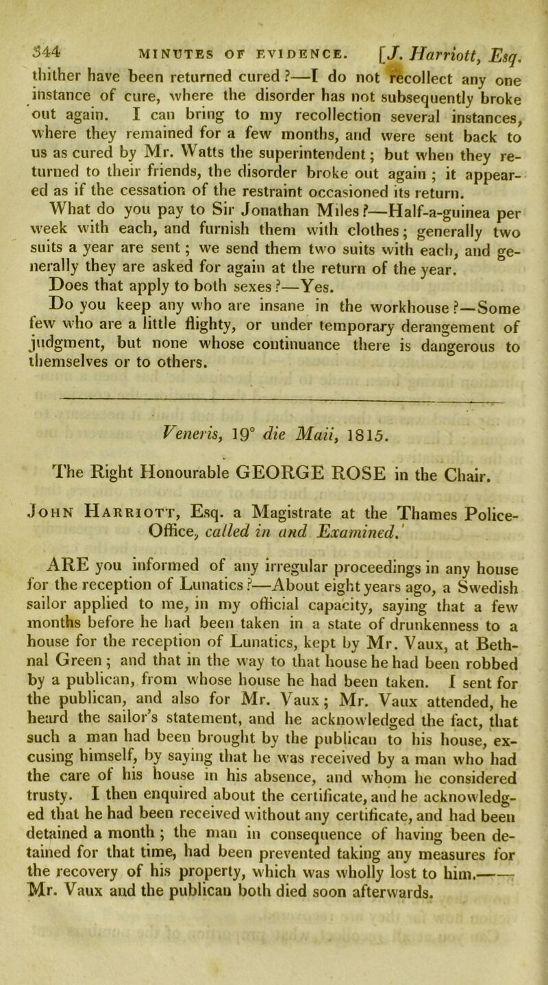 thither have been returned cured ?—I do not recollect any one instance of cure, where the disorder has not subsequently broke out again. I can bring to my recollection several instances, where they remained for a few months, and were sent back to us as cured by Mr. Watts the superintendent; but when they re- turned to their friends, the disorder broke out again ; it appear- ed as if the cessation of the restraint occasioned its return. What do you pay to Sir Jonathan Miles?—Half-a-guinea per week with each, and furnish them with clothes; generally two suits a year are sent; we send them two suits with each, and ge- nerally they are asked for again at the return of the year. Does that apply to both sexes ?—Yes. Do you keep any who are insane in the workhouse ?—Some lew who are a little flighty, or under temporary derangement of judgment, but none w'hose continuance there is dangerous to themselves or to others. Veneris, 19° die Maii, 1815. The Right Honourable GEORGE ROSE in the Chair. John Harriott, Esq. a Magistrate at the Thames Police- Office, called in and Examined. ARE you informed of any irregular proceedings in any house for the reception of Lunatics?—About eight years ago, a Swedish sailor applied to me, in my official capacity, saying that a few months before he had been taken in a state of drunkenness to a house for the reception of Lunatics, kept by Mr. Vaux, at Beth- nal Green ; and that in the way to that house he had been robbed by a publican, from w hose house he had been taken. I sent for the publican, and also for Mr. Vaux; Mr. Vaux attended, he heard the sailor’s statement, and he acknowledged the fact, that such a man had been brought by the publican to his house, ex- cusing himself, by saying that he was received by a man who had the care of his house in his absence, and whom he considered trusty. I then enquired about the certilicate, and he acknowledg- ed that he had been received without any certificate, and had been detained a month ; the man in consequence of having been de- tained for that time, had been prevented taking any measures for the recovery of his properly, which was W'holly lost to him. Mr. Vaux and the publican both died soon afterwards.