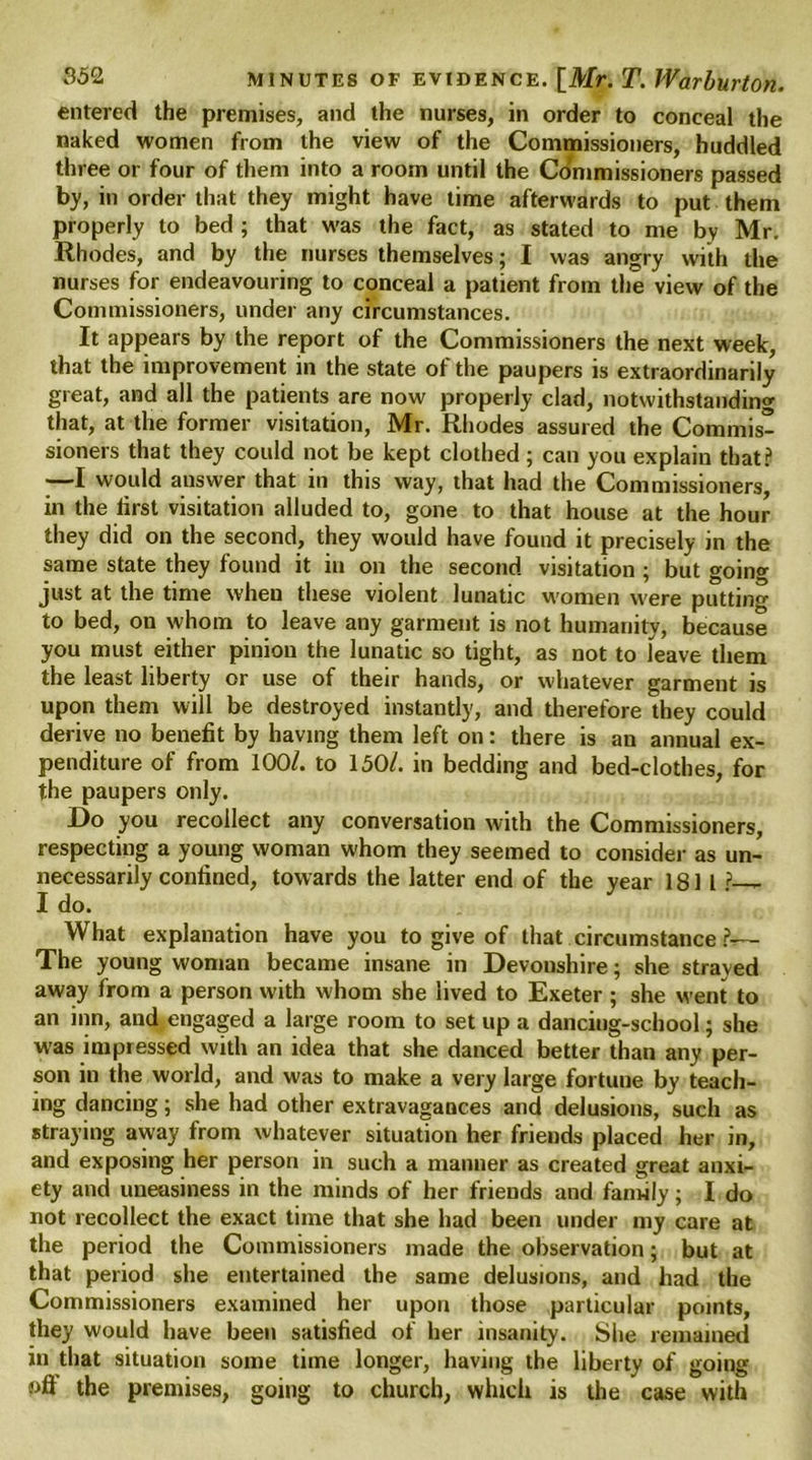 entered the premises, and the nurses, in order to conceal the naked women from the view of the Commissioners, huddled three or four of them into a room until the Commissioners passed by, in order that they might have time afterwards to put them properly to bed ; that was the fact, as stated to me by Mr, Rhodes, and by the nurses themselves; I was angry with the nurses for endeavouring to conceal a patient from the view of the Commissioners, under any circumstances. It appears by the report of the Commissioners the next week, that the improvement in the state of the paupers is extraordinarily great, and all the patients are now properly clad, notwithstanding that, at the former visitation, Mr. Rhodes assured the Commis- sioners that they could not be kept clothed ; can you explain that? —I would answer that in this way, that had the Commissioners, in the first visitation alluded to, gone to that house at the hour they did on the second, they would have found it precisely in the same state they found it in on the second visitation ; but going just at the time when these violent lunatic women were putting to bed, on whom to leave any garment is not humanity, because you must either pinion the lunatic so tight, as not to leave them the least liberty or use of their hands, or whatever garment is upon them will be destroyed instantly, and therefore they could derive no benefit by having them left on: there is an annual ex- penditure of from 100/. to 150/. in bedding and bed-clothes, for the paupers only. Do you recollect any conversation with the Commissioners, respecting a young woman whom they seemed to consider as un- necessarily confined, towards the latter end of the year 181 l ?— I do. What explanation have you to give of that circumstance ?— The young woman became insane in Devonshire; she strayed away from a person with whom she lived to Exeter ; she went to an inn, and engaged a large room to set up a dancing-school; she was impressed with an idea that she danced better than any per- son in the world, and was to make a very large fortune by teach- ing dancing; she had other extravagances and delusions, such as straying away from whatever situation her friends placed her in, and exposing her person in such a manner as created great anxi- ety and uneasiness in the minds of her friends and family; I do not recollect the exact time that she had been under my care at the period the Commissioners made the observation; but at that period she entertained the same delusions, and had the Commissioners examined her upon those particular points, they would have been satisfied of her insanity. She remained in that situation some time longer, having the liberty of going off the premises, going to church, winch is the case with