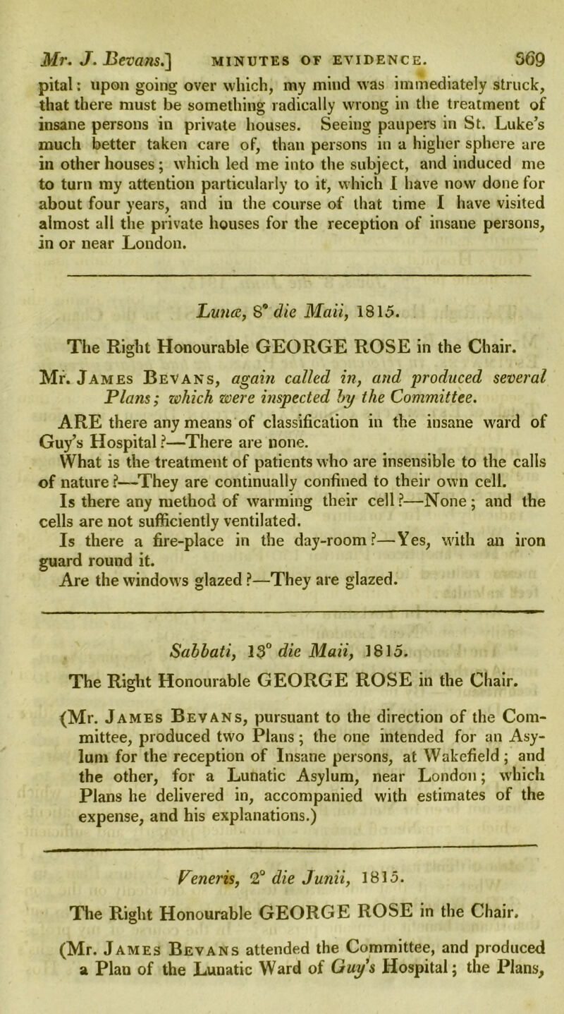 pital: upon going over which, my mind was immediately struck, that there must be something radically wrong in the treatment of insane persons in private houses. Seeing paupers in St. Luke’s much better taken care of, than persons in a higher sphere are in other houses ; which led me into the subject, and induced me to turn my attention particularly to it, which I have now done for about four years, and in the course of that time I have visited almost all the private houses for the reception of insane persons, in or near London. Puna, S* die Mail, 1815. The Right Honourable GEORGE ROSE in the Chair. Mr. James Bevans, again called in, and produced several Plans; which were inspected by the Committee. ARE there any means of classification in the insane w'ard of Guy’s Hospital ?—There are none. What is the treatment of patients who are insensible to the calls of nature ?—They are continually confined to their own cell. Is there any method of warming their cell?—None; and the cells are not sufficiently ventilated. Is there a fire-place in the day-room?—Yes, with an iron guard round it. Are the windows glazed ?—They are glazed. Sabbati, 13° die Maii, 1815. The Right Honourable GEORGE ROSE in the Chair. (Mr. James Bevans, pursuant to the direction of the Com- mittee, produced two Plans; the one intended for an Asy- lum for the reception of Insane persons, at Wakefield; and the other, for a Lunatic Asylum, near London; which Plans he delivered in, accompanied with estimates of the expense, and his explanations.) Veneris, 2° die Junii, 1815. The Right Honourable GEORGE ROSE in the Chair. (Mr. James Bevans attended the Committee, and produced a Plan of the Lunatic Ward of Guys Hospital; the Plans,