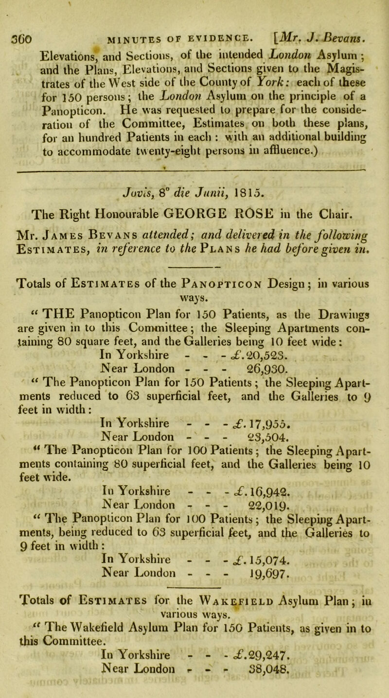 Elevations, and Sections, of the intended London Asylum ; and the Plans, Elevations, and Sections given to the Magis- trates of the West side of the County of York: each of these for 150 persons; the London Asylum on the principle of a Panopticon. He was requested to prepare for the conside- ration of the Committee, Estimates on both these plans, for an hundred Patients in each : with an additional building to accommodate twenty-eight persons in affluence.) Jovis, 8° die Junii, 1815. The Right Honourable GEORGE ROSE in the Chair. Mr. James Bevans attended; and delivered in the following Estimates, in reference to the Plans he had before given in. Totals of Estimates of the Panopticon Desigu; in various w'ays. “ THE Panopticon Plan for 150 Patients, as the Drawings are given in to this Coimnittee; the Sleeping Apartments con- taining 80 square feet, and the Galleries being 10 feet wide: In Yorkshire - - - £.20,50.3. Near London - - - 26,930. “ The Panopticon Plan for 150 Patients; the Sleeping Apart- ments reduced to 63 superficial feet, and the Galleries to 9 feet in width: In Yorkshire - - - £. 17,955. Near Loudon - - - 23,504. “The Panopticon Plan for 100 Patients; the Sleeping Apart- ments containing 80 superficial feet, and the Galleries being 10 feet wide. In Yorkshire - - - c£. 16,942. Near London - - - 22,019. “ The Panopticon Plan for 100 Patients; the Sleeping Apart- ments, being reduced to 63 superficial £eet, and the Galleries to 9 feet in width : In Yorkshire - - - £. 15,074. Near London - - - 19,697. Totals of Estimates for the Wakefield Asylum Plan; iu various ways. “ The Wakefield Asylum Plan for 150 Patients, as given in to this Committee. In Yorkshire - - - of.29,247. Near London «■ - - 38,048.