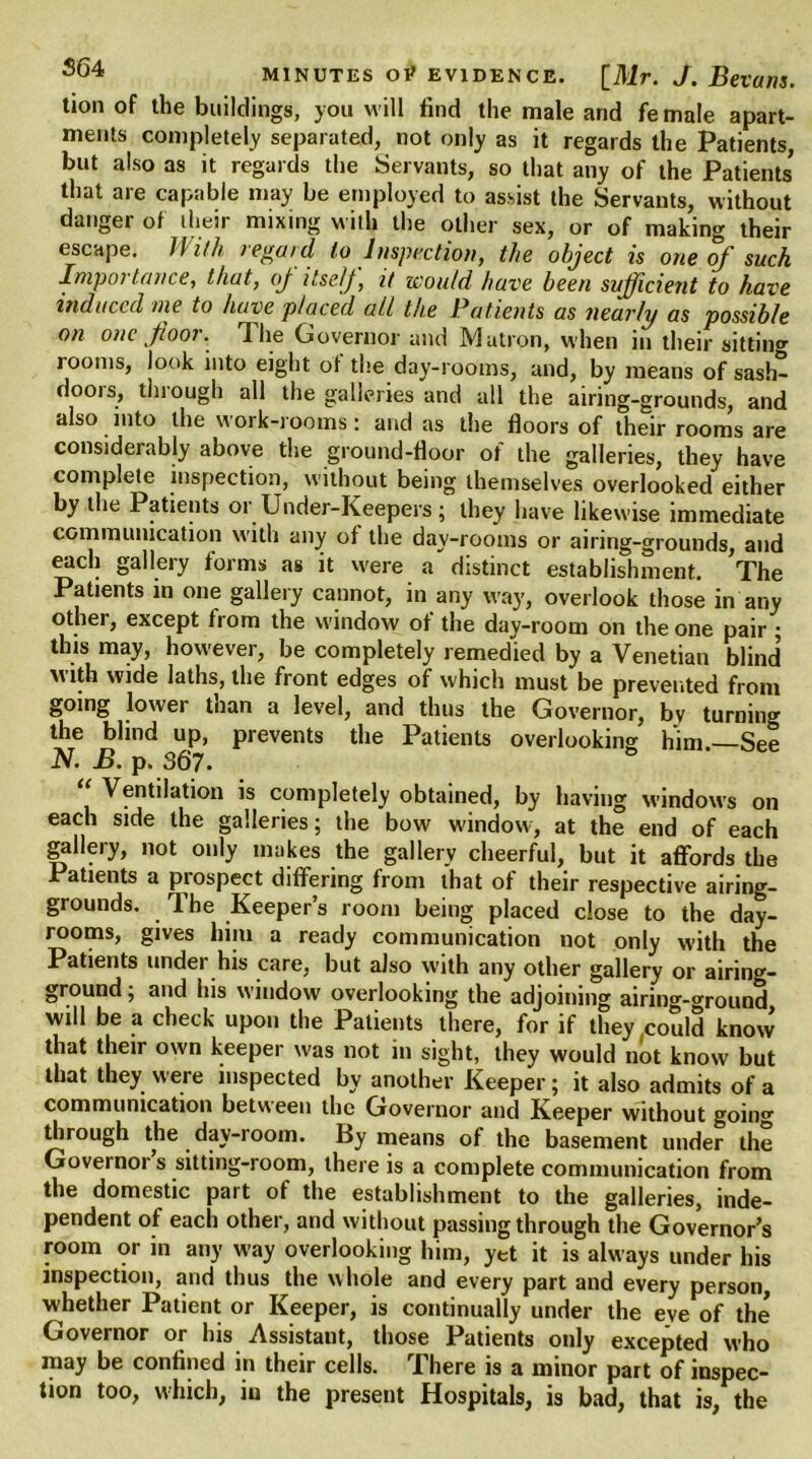 tion of the buildings, you will find the male and female apart- ments completely separated, not only as it regards the Patients, but also as it regards the Servants, so that any of the Patients that are capable may be employed to assist the Servants, without danger of their mixing with the other sex, or of making their escape. With regard to Inspection, the object is one of such Inipoi lance, that, oj itself, it would have been sufficient to have induced me to have placed all the Patients as nearly as possible on one floor. Hie Governor and Matron, when in their sitting rooms, look into eight of the day-rooms, and, by means ofsash- doois, thiough all the galleries and all the airing-grounds, and also into the work-rooms: and as the floors of their rooms are considerably above the ground-floor of the galleries, they have complete inspection, without being themselves overlooked either by the Patient s or Under-Keepers ; they have likewise immediate communication with any of the day-rooms or airing-grounds, and each gallery forms as it were a distinct establishment. 'The Patients in one gallery cannot, in any way, overlook those in any other, except from the window of the day-room on the one pair ; this may, however, be completely remedied by a Venetian blind with wide laths, the front edges of which must be prevented from going lower than a level, and thus the Governor, bv turnin'* the blind up, prevents the Patients overlooking him —See N. B. p. 367. Ventilation is completely obtained, by having windows on each side the galleries; the bow window, at the end of each gallery, not only makes the gallery cheerful, but it affords the Patients a prospect differing from that of their respective airing- grounds. The Keeper’s room being placed close to the day- rooms, gives him a ready communication not only with the Patients undei his care, but also with any other gallery or airing- ground ; and his window overlooking the adjoining airing-ground will be a check upon the Patients there, for if they,could know that their own keeper was not in sight, they would not know but that they were inspected by another Keeper; it also admits of a communication between the Governor and Keeper without going through the day-room. By means of the basement under the Governor s sitting-room, there is a complete communication from the domestic part of the establishment to the galleries, inde- pendent of each other, and without passing through the Governor’s room or in any way overlooking him, yet it is always under his inspection, and thus the whole and every part and every person, whether Patient or Keeper, is continually under the eve of the Governor or his Assistant, those Patients only excepted who may be confined in their cells. There is a minor part of inspec- tion too, which, in the present Hospitals, is bad, that is, the