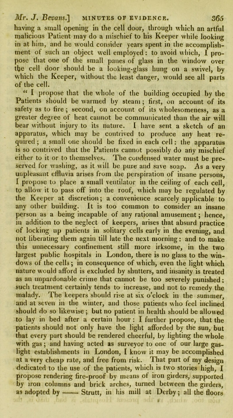 having a small opening in the cell door, through which an artful malicious Patient may do a mischief to his Keeper while looking in at him, and he would consider years spent in die accomplish- ment ot such an object well employed: to avoid which, I pro- pose that one of the small panes of glass in the window over the cell door should be a looking-glass hung on a swivel, by which the Keeper, without the least danger, would see all parts of the cell. “ I propose that the whole of the building occupied by the Patients should be warmed by steam ; first, on account of its safety as to tire ; second, on account of its wholesomeness, as a greater degree of heat cannot be communicated than the air will bear without injury to its nature. [ have sent a sketch of an apparatus, which may be contrived to produce any heat re- quired; a small one should be fixed in each cell: the apparatus is so contrived that the Patients cannot possibly do any mischief either to it or to themselves. The condensed water must be pre- served for washing, as it will be pure and save soap. As a very unpleasant effluvia arises from the perspiration of insane persons, I propose to place a small ventilator in the ceiling of each cell, to allow it to pass off into the roof, which may be regulated by the Keeper at discretion; a convenience scarcely applicable to any other building. It is too common to consider an insane person as a being incapable of any rational amusement; hence, in addition to the neglect of keepers, arises that absurd practice of locking up patients in solitary cells early in the evening, and not liberating them again till late the next morning: and to make this unnecessary confinement still more irksome, in the two largest public hospitals in London, there is no glass to the win- dows of the cells; in consequence of which, even the light which nature would afford is excluded by shutters, and insanity is treated as an unpardonable crime that cannot be too severely punished: such treatment certainly tends to increase, and not to remedy the malady. The keepers should rise at six o’clock in the summer, and at seven in the winter, and those patients who feel inclined should do so likewise ; but no patient in health should be allowed to lay in bed after a certain hour : I further propose, that the patients should not only have the light afforded by the sun, but that every part should be rendered cheerful, by lighting the whole with gas; and having acted as surveyor to one of our large gas- light establishments in London, I know it may be accomplished at a very cheap rate, and free from risk. That part of my design dedicated to the use of the patients, which is two stories high, I propose rendering fire-proof by means of iron girders, supported by iron columns and brick arches, turned between the girders, as adopted by Strutt, in his mill at Derby; all the floors