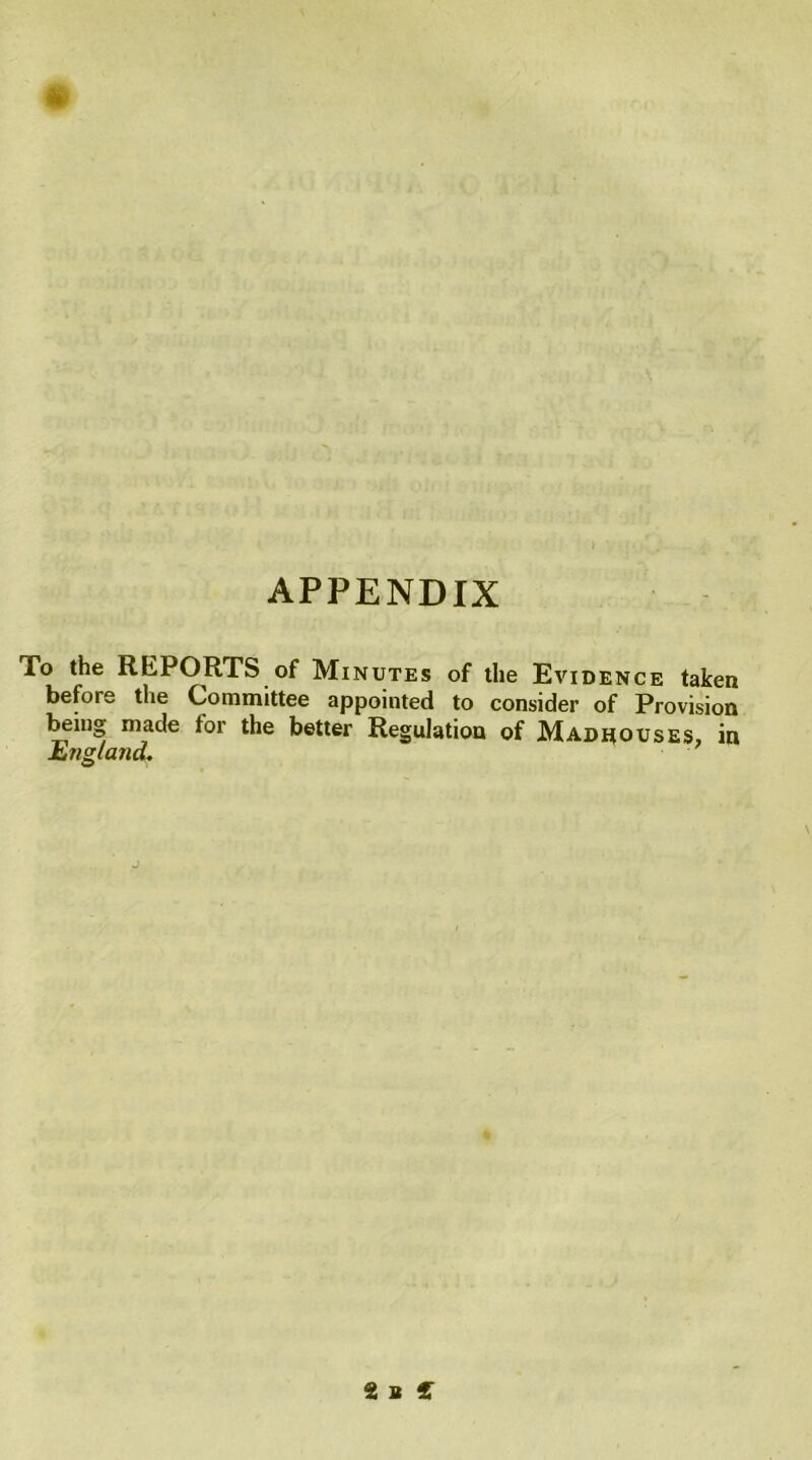 APPENDIX To the REPORTS of Minutes of the Evidence taken before the Committee appointed to consider of Provision being made for the better Regulation of Madhouses, in England, 2 a {