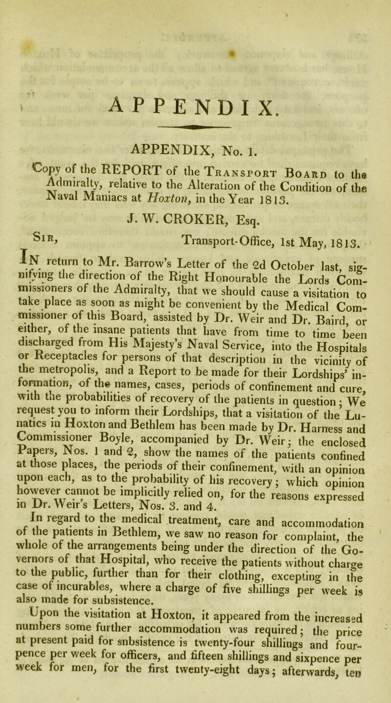 APPENDIX, No. i. Copy of the REPORT of the Transport Board to the Admiralty, relative to the Alteration of the Condition of the Naval Maniacs at Hoxton, in the Year 1813. J. W. CROKER, Esq. SlR> Transport-Office, 1st May, 1813. In return to Mr. Barrow’s Letter of the 2d October last, sig- nifying the direction of the Right Honourable the Lords Com- missioners of the Admiralty, that we should cause a visitation to take place as soon as might be convenient by the Medical Com- missioner of this Board, assisted by Dr. Weir and Dr. Baird, or either, of the insane patients that have from time to time been discharged from His Majesty’s Naval Service, into the Hospitals or Receptacles for persons of that description in the vicinity of the metropolis, and a Report to be made for their Lordships’ in- iormation, of the names, cases, periods of confinement and cure, with t.ie probabilities of recovery of the patients in question • We request you to inform their Lordships, that a visitation of the5 Lu- natics in Hoxton and Bethlem has been made by Dr. Harness and Commissioner Boyle, accompanied by Dr. Weir ; the enclosed Papers, Nos. 1 and 2, show the names of the patients confined at those places, the periods of their confinement, with an opinion upon each, as to the probability of his recovery; which opinion however cannot be implicitly relied on, for the reasons expressed in Dr.Weirs Letters, Nos. 3. and 4. In regard to the medical treatment, care and accommodation ot the patients m Bethlem, we saw no reason for complaint, the whole of the arrangements being under the direction of the Go- vernors of that Hospital, who receive the patients without charge to the public, further than for their clothing, excepting in the case of incurables, where a charge of five shillings per week is also made for subsistence. Upon the visitation at Hoxton, it appeared from the increased numbers some further accommodation was required; the price at present paid for subsistence is twenty-four shillings and four- pence per week for officers, and fifteen shillings and sixpence per week for men, for the first twenty-eight days; afterwards, ten