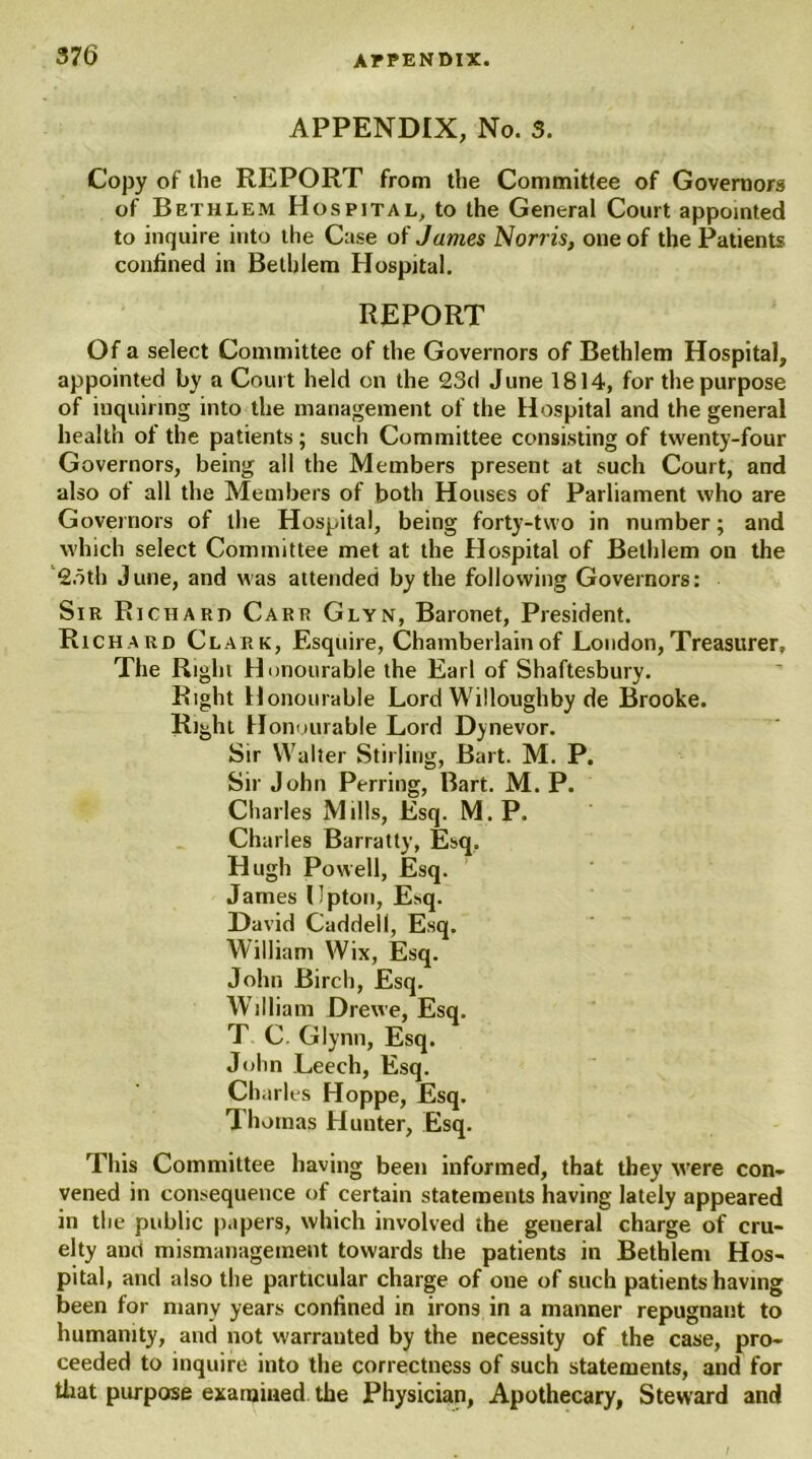 APPENDIX, No. 3. Copy of the REPORT from the Committee of Governors of Bethlem Hospital, to the General Court appointed to inquire into the Case of James Norris, one of the Patients confined in Bethlem Hospital. REPORT Of a select Committee of the Governors of Bethlem Hospital, appointed by a Court held on the 23d June 1814, for the purpose of inquiring into the management of the Hospital and the general health of the patients; such Committee consisting of twenty-four Governors, being all the Members present at such Court, and also of all the Members of both Houses of Parliament who are Governors of the Hospital, being forty-two in number; and which select Committee met at the Hospital of Bethlem on the 2oth June, and was attended by the following Governors: Sir Richard Carr Glyn, Baronet, President. Rich a rd Clark, Esquire, Chamberlain of London, Treasurer, The Right Honourable the Earl of Shaftesbury. Right Honourable Lord Willoughby de Brooke. Right Honourable Lord Dynevor. Sir Walter Stirling, Bart. M. P. Sir John Perring, Bart. M. P. Charles Mills, Esq. M. P. Charles Barratty, Esq. Hugh Powell, Esq. James Upton, Esq. David Caddell, Esq. William Wix, Esq. John Birch, Esq. William Drewe, Esq. T C. Glynn, Esq. John Leech, Esq. Charles Hoppe, Esq. Thomas Hunter, Esq. This Committee having been informed, that they were con- vened in consequence of certain statements having lately appeared in the public papers, which involved the general charge of cru- elty and mismanagement towards the patients in Bethlem Hos- pital, and also the particular charge of one of such patientshaving been for many years confined in irons in a manner repugnant to humanity, and not warranted by the necessity of the case, pro- ceeded to inquire into the correctness of such statements, and for that purpose examined the Physician, Apothecary, Steward and I