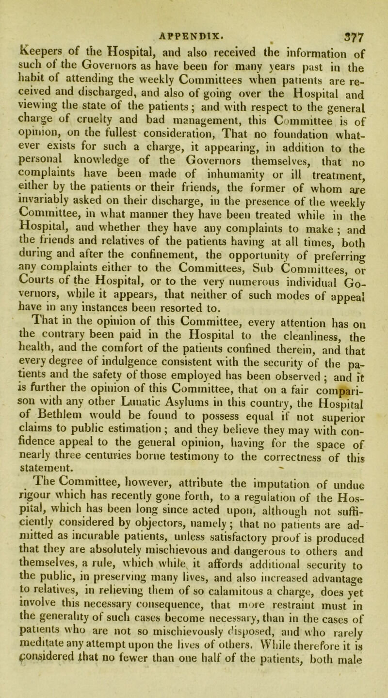 Keepers of the Hospital, and also received the information of such ot the Governors as have been for many \ears past in the habit of attending the weekly Committees when patients are re- ceived and discharged, and also of going over the Hospital and viewing the state of the patients; and with respect to the general charge of cruelty and bad management, this Committee is of opinion, on the fullest consideration, That no foundation what- ever exists for such a charge, it appearing, in addition to the personal knowledge of the Governors themselves, that no complaints have been made of inhumanity or ill treatment, either by the patients or their friends, the former of whom are invariably asked on their discharge, in the presence of the weekly Committee, in what manner they have been treated while in the Hospital, and whether they have any complaints to make ; and the friends and relatives of the patients having at all times, both during and after the confinement, the opportunity of preferring any complaints either to the Committees, Sub Committees, or Courts ot the Hospital, or to the very numerous individual Go- vernors, while it appears, that neither of such modes of appeal have in any instances been resorted to. That in the opinion of this Committee, every attention has on the contrary been paid in the Hospital to the cleanliness, the health, and the comfort of the patients confined therein, and that every degree of indulgence consistent with the security of the pa- tients and the safety of those employed has been observed ; and it is further the opinion of this Committee, that on a fair compari- son with any other Lunatic Asylums in this country, the Hospital of Bethlem would be found to possess equal if not superior claims to public estimation; and they believe they may with con- fidence appeal to the general opinion, having for the space of nearly three centuries borne testimony to the correctness of this statement. The Committee, however, attribute the imputation of undue rigour which has recently gone forth, to a regulation of the Hos- pital, which has been long since acted upon, although not suffi- ciently considered by objectors, namely ; that no patients are ad- mitted as incurable patients, unless satisfactory proof is produced that they are absolutely mischievous and dangerous to others and themselves, a rule, which while it affords additional security to the public, in preserving many lives, and also increased advantage to relatives, in relieving them of so calamitous a charge, does yet involve this necessary consequence, that more restraint must in the generality of such cases become necessary, than in the cases of patients who are not so mischievously disposed, and who rarely meditate any attempt upon the lives of others. While therefore it is considered that no fewer than one half of the patients, both male