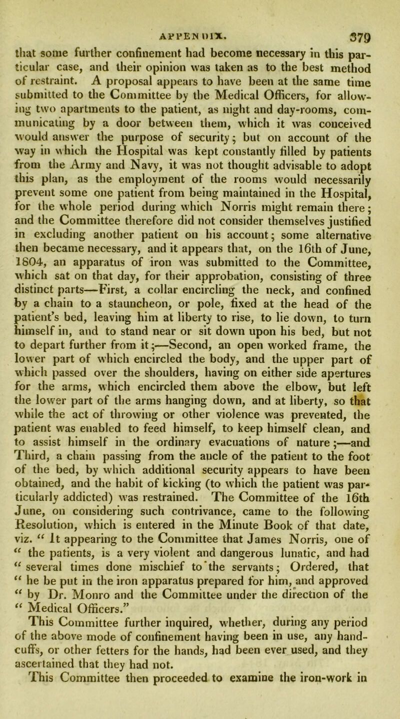 that some further confinement had become necessary in this par- ticular case, and their opinion was taken as to the best method of restraint. A proposal appears to have been at the same time submitted to the Committee by the Medical Officers, for allow- ing two apartments to the patient, as night and day-rooms, com- municating by a door between them, which it was conceived would answer the purpose of security; but on account of the way in which the Hospital was kept constantly filled by patients from the Army and Navy, it was not thought advisable to adopt this plan, as the employment of the rooms would necessarily prevent some one patient from being maintained in the Hospital, for the whole period during which Norris might remain there; and the Committee therefore did not consider themselves justified in excluding another patient on his account; some alternative then became necessary, and it appears that, on the 16th of June, 1804, an apparatus of iron was submitted to the Committee, which sat on that day, for their approbation, consisting of three distinct parts—First, a collar encircling the neck, and confined by a chain to a stauncheon, or pole, fixed at the head of the patient’s bed, leaving him at liberty to rise, to lie down, to turn himself in, and to stand near or sit down upon his bed, but not to depart further from it;—Second, an open worked frame, the lower part of which encircled the body, and the upper part of which passed over the shoulders, having on either side apertures for the arms, which encircled them above the elbow, but left the lower part of the arms hanging down, and at liberty, so that while the act of throwing or other violence was prevented, the patient was enabled to feed himself, to keep himself clean, and to assist himself in the ordinary evacuations of nature;—and Third, a chain passing from the aucle of the patient to the foot of the bed, by which additional security appears to have been obtained, and the habit of kicking (to which the patient was par* ticularly addicted) w'as restrained. The Committee of the l6th June, on considering such contrivance, came to the following Resolution, w'hich is entered in the Minute Book of that date, viz. “ It appearing to the Committee that James Norris, one of “ the patients, is a very violent and dangerous lunatic, and had “several times done mischief to the servants; Ordered, that “ he be put in the iron apparatus prepared for him, and approved “ by Dr. Monro and the Committee under the direction of the “ Medical Officers.” This Committee further inquired, whether, during any period of the above mode of confinement having been in use, any hand- cuffs, or other fetters for the hands, had been ever used, and they ascertained that they had not. This Committee then proceeded to examine the iron-work in