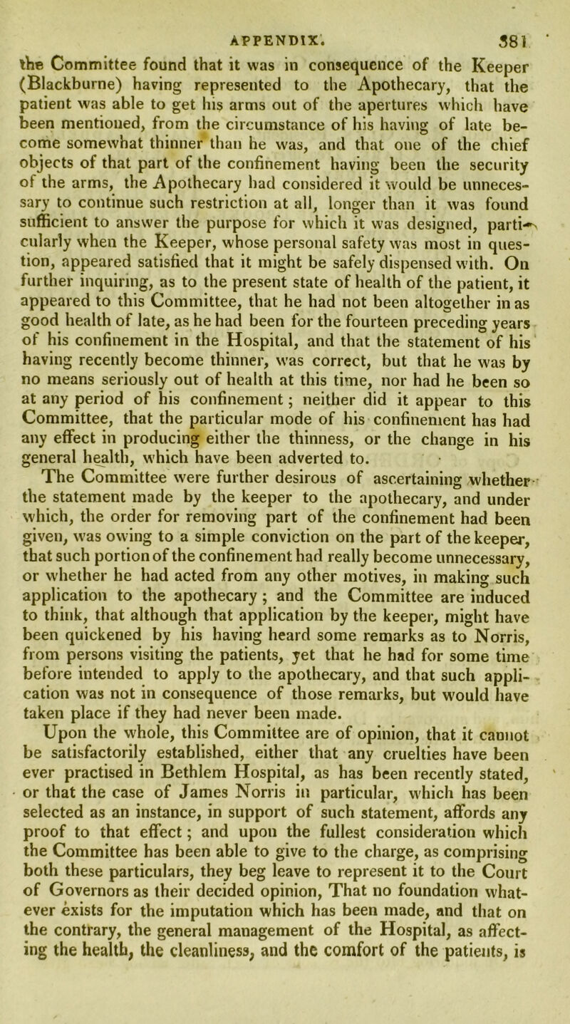 the Committee found that it was in consequence of the Keeper (Blackburne) having represented to the Apothecary, that the patient was able to get his arms out of the apertures which have been mentioned, from the circumstance of his having of late be- come somewhat thinner than he was, and that one of the chief objects of that part of the confinement having been the security of the arms, the Apothecary had considered it would be unneces- sary to continue such restriction at all, longer than it was found sufficient to answer the purpose for which it was designed, partis cularly when the Keeper, whose personal safety was most in ques- tion, appeared satisfied that it might be safely dispensed with. On further inquiring, as to the present state of health of the patient, it appeared to this Committee, that he had not been altogether in as good health of late, as he had been for the fourteen preceding years of his confinement in the Hospital, and that the statement of his having recently become thinner, was correct, but that he w'as by no means seriously out of health at this time, nor had he been so at any period of his confinement; neither did it appear to this Committee, that the particular mode of his confinement has had any effect in producing either the thinness, or the change in his general health, which have been adverted to. The Committee were further desirous of ascertaining whether the statement made by the keeper to the apothecary, and under which, the order for removing part of the confinement had been given, was ow-ing to a simple conviction on the part of the keeper, that such portion of the confinement had really become unnecessary, or whether he had acted from any other motives, in making such application to the apothecary ; and the Committee are induced to think, that although that application by the keeper, might have been quickened by his having heard some remarks as to Norris, from persons visiting the patients, yet that he had for some time before intended to apply to the apothecary, and that such appli- cation was not in consequence of those remarks, but would have taken place if they had never been made. Upon the w'hole, this Committee are of opinion, that it cannot be satisfactorily established, either that any cruelties have been ever practised in Bethlem Hospital, as has been recently stated, or that the case of James Norris in particular, which has been selected as an instance, in support of such statement, affords any proof to that effect; and upon the fullest consideration which the Committee has been able to give to the charge, as comprising both these particulars, they beg leave to represent it to the Court of Governors as their decided opinion, That no foundation what- ever exists for the imputation which has been made, and that on the contrary, the general management of the Hospital, as affect- ing the health, the cleanliness, and the comfort of the patients, is