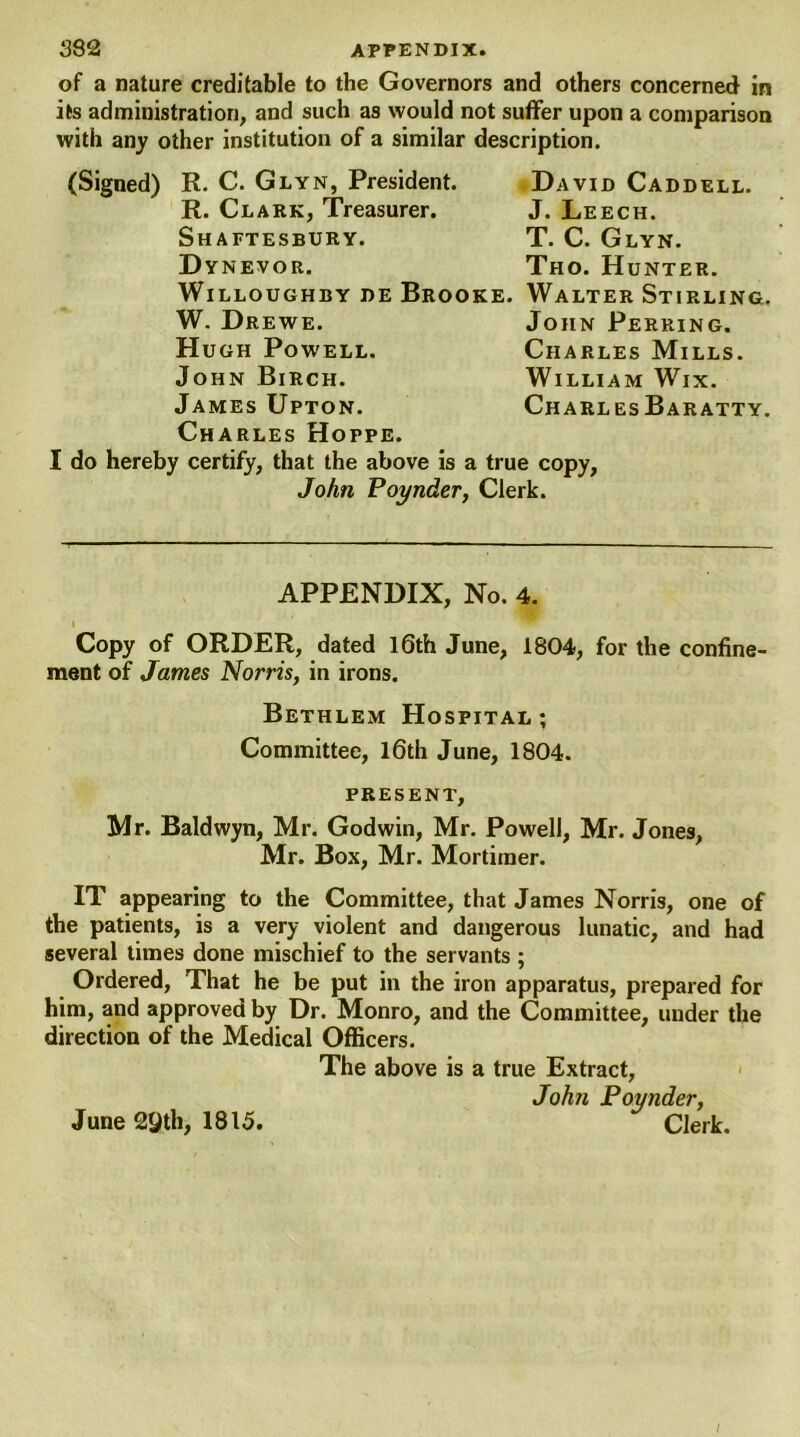 of a nature creditable to the Governors and others concerned in its administration, and such as would not suffer upon a comparison with any other institution of a similar description. (Signed) R. C. Glyn, President. R. Clark, Treasurer. Shaftesbury. Dynevor, Willoughby de Brooke W. Drewe. Hugh Powell. John Birch. James Upton. Charles Hoppe. I do hereby certify, that the above is a true copy, John Poynder, Clerk. David Caddell. J. Leech. T. C. Glyn. Tho. Hunter. Walter Stirling. John Perring. Charles Mills. William Wix. Charles Baratty. APPENDIX, No. 4. i Copy of ORDER, dated 16th June, 1804, for the confine- ment of James Norris, in irons. Bethlem Hospital; Committee, 16th June, 1804. present, Mr. Baldwyn, Mr. Godwin, Mr. Powell, Mr. Jones, Mr. Box, Mr. Mortimer. IT appearing to the Committee, that James Norris, one of the patients, is a very violent and dangerous lunatic, and had several times done mischief to the servants ; Ordered, That he be put in the iron apparatus, prepared for him, and approved by Dr. Monro, and the Committee, under the direction of the Medical Officers. The above is a true Extract, John Poynder, June 29th, 1815. Clerk. /