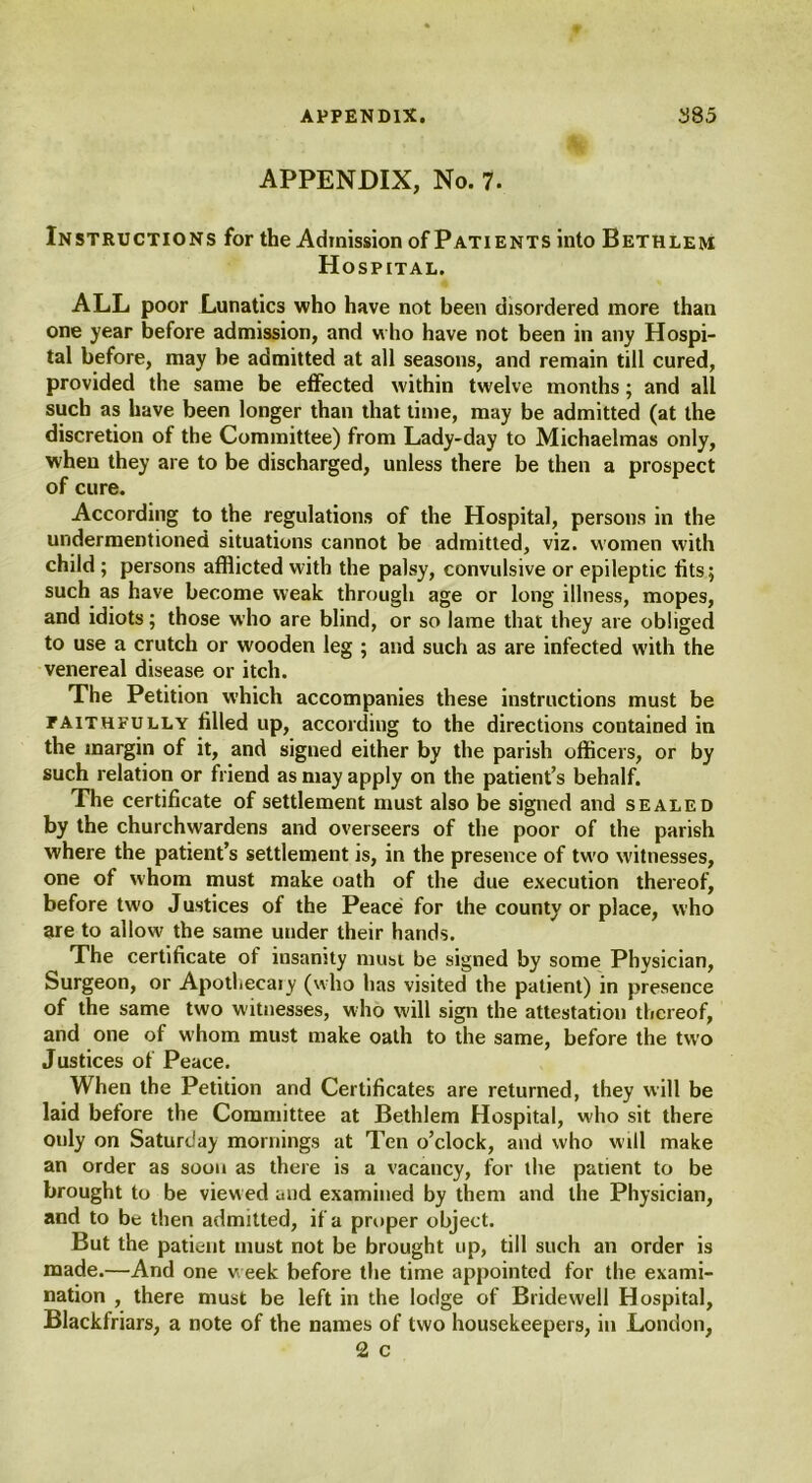 APPENDIX, No. 7. Instructions for the Admission of Patients into Bethlem Hospital. ALL poor Lunatics who have not been disordered more than one year before admission, and who have not been in any Hospi- tal before, may be admitted at all seasons, and remain till cured, provided the same be effected within twelve months; and all such as have been longer than that time, may be admitted (at the discretion of the Committee) from Lady-day to Michaelmas only, when they are to be discharged, unless there be then a prospect of cure. According to the regulations of the Hospital, persons in the undermentioned situations cannot be admitted, viz. women with child ; persons afflicted with the palsy, convulsive or epileptic tits; such as have become weak through age or long illness, mopes, and idiots; those who are blind, or so lame that they are obliged to use a crutch or wooden leg ; and such as are infected with the venereal disease or itch. The Petition which accompanies these instructions must be faithfully tilled up, according to the directions contained in the margin of it, and signed either by the parish officers, or by such relation or friend as may apply on the patient’s behalf. The certificate of settlement must also be signed and sealed by the churchwardens and overseers of the poor of the parish where the patient’s settlement is, in the presence of two witnesses, one of whom must make oath of the due execution thereof, before two Justices of the Peace for the county or place, who are to allow the same under their hands. The certificate of insanity must be signed by some Physician, Surgeon, or Apothecaiy (who has visited the patient) in presence of the same two witnesses, who will sign the attestation thereof, and one of whom must make oath to the same, before the two Justices of Peace. When the Petition and Certificates are returned, they will be laid before the Committee at Bethlem Hospital, w'ho sit there only on Saturday mornings at Ten o’clock, and who will make an order as soon as there is a vacancy, for the patient to be brought to be viewed and examined by them and the Physician, and to be then admitted, if a proper object. But the patient must not be brought up, till such an order is made.—And one w eek before the time appointed for the exami- nation , there must be left in the lodge of Bridewell Hospital, Blackfriars, a note of the names of two housekeepers, in London, 2 c