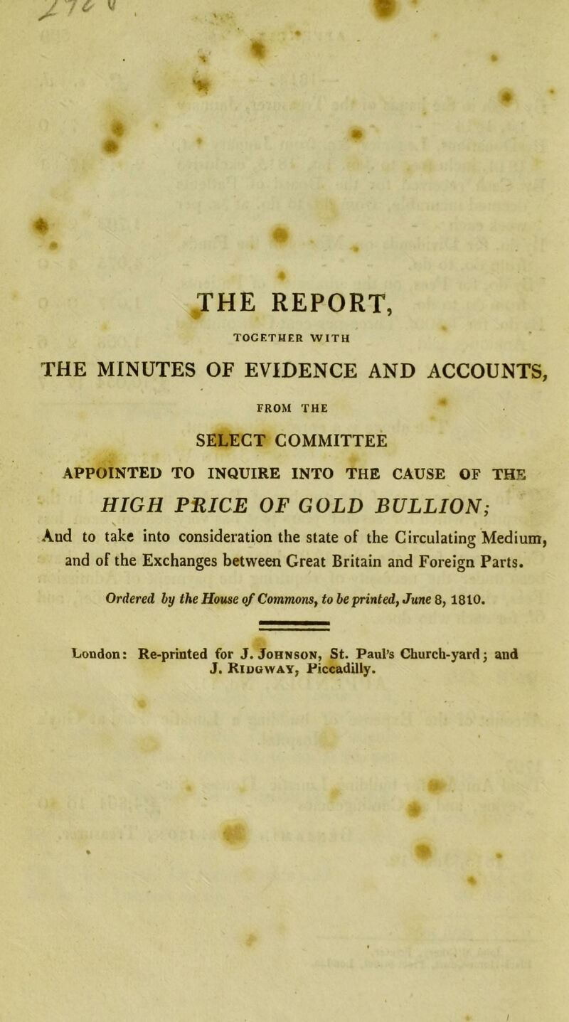 THE REPORT, TOGETHER WITH THE MINUTES OF EVIDENCE AND ACCOUNTS, FROM THE SELECT COMMITTEE APPOINTED TO INQUIRE INTO THE CAUSE OF THE HIGH PRICE OF GOLD BULLION; - \ Aud to take into consideration the state of the Circulating Medium, and of the Exchanges between Great Britain and Foreign Parts. Ordered by the House of Commons, to be printed, June 8,1810. London: Re-printed for J. Johnson, St. Paul’s Church-yard; and J. Ridgway, Piccadilly.