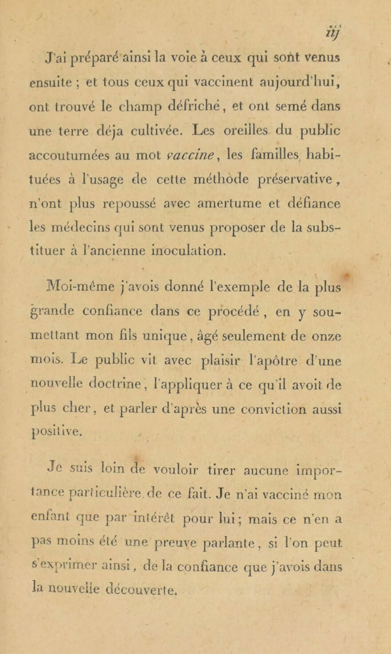 2 . J'ai préparé’ainsi la voie à ceux qui sont venus ensuite ; et tous ceux qui vaccinent aujourd'hui, ont trouvé le champ défriché, et ont semé dans une terre déja cultivée. Les oreilles du public accoutumées au mot saccine, les familles habi- tuées à l'usage de cette méthôde préservative , n'ont plus repoussé avec amertume et défiance les médecins qui sont venus proposer de la subs- tituer à l'ancienne inoculation. \ +6. Moi-méme j'avois donné l'exemple de la plus grande confiance dans ce procédé, en y sou- mettant mon fils unique, âgé seulement de onze mois. Le public vit avec plaisir l'apôtre d'une nouvelle doctrine, l'appliquer à ce qu'il avoit de plus cher, et parler d'après une conviction aussi positive. Je suis loin de vouloir tirer aucune impor- tance particulière de ce fait. Je n'ai vacciné mon enfant que par intérêt pour lui; mais ce n’en a pas moins été une preuve parlante, si l'on peut s'exprimer ainsi, de la confiance que j'avois dans la nouvelle découverte,