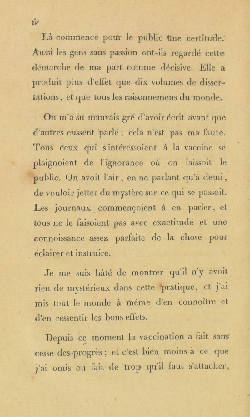22 14 Là commence pour le public tne certitude: Aussi les gens sans passion ont-ils regardé cette démarche de ma part comme décisive. Elle a produit plus d'effet que dix volumes de disser- tations, et que tous les raisonnemens du monde. On m'a su mauvais gré d'avoir écrit avant que d'autres eussent parlé ; cela n’est pas ma faute. Tous ceux qui s'intéressoient à la vaccine se plaignoiïent de l'ignorance où on laissoit le “public. On avoit l'air, en ne parlant qu'à demi, de vouloir jetter da mystère sur ce qui se passoit. Les journaux commençoient à en parler, et tous ne le faisoient pas avec exactitude et une connoissance assez parfaite de la chose pour éclairer et instruire. Je me suis hâté de montrer qu'il n'y avoit rien de mystérieux dans cette fpratique, et J'ai mis tout le monde à même d'en connoitre et d'en ressentir les bons effets. Depuis ce moment Ja vaccination à fait sans cesse des-progrès ; et c'est bien moins à ce que j'ai omis ou fait de trop qu'il faut s'attacher,
