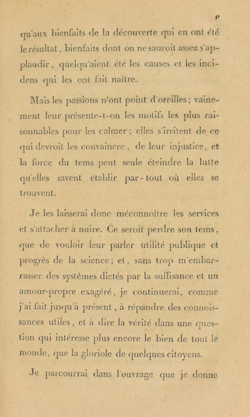 | # qu'aux bienfaits de la découverte qui en ont été le résultat, bienfaits dont on ne sauroit assez S'ap- plaudir, quelqu'aient été les causes et les inCi- dens qui les ont fait naître. Mais les passions n'ont point d'oreilles ; vaine- ment leur présente-t-on les motifs les plus rai- sonnables pour les calmer; elles s'irritent de ce qui devroit les convaincre, de leur injustice, et la force du tems peut seule éteindre la lutte qu'elles savent établir par-tout où elles se trouvent. Je les laisserai donc méconnoître les services et s'attacher à nui re. Ce seroit perdre son tems, que de vouloir leur parler utilité publique et progrès de la science; et, sans trop m'embar- rasser des systèmes dictés par la suffisance et un amour-propre exagéré, je continuerai, comme J'ai fait Jusqu'à présent , à répandre des connais- sances utiles, et à dire la vérité dans une ques- tion qui intéresse plus encore le bien de tout le monde, que la gloriole de quelques citoyens. Je parcourrai dans l'ouvrage que je donne