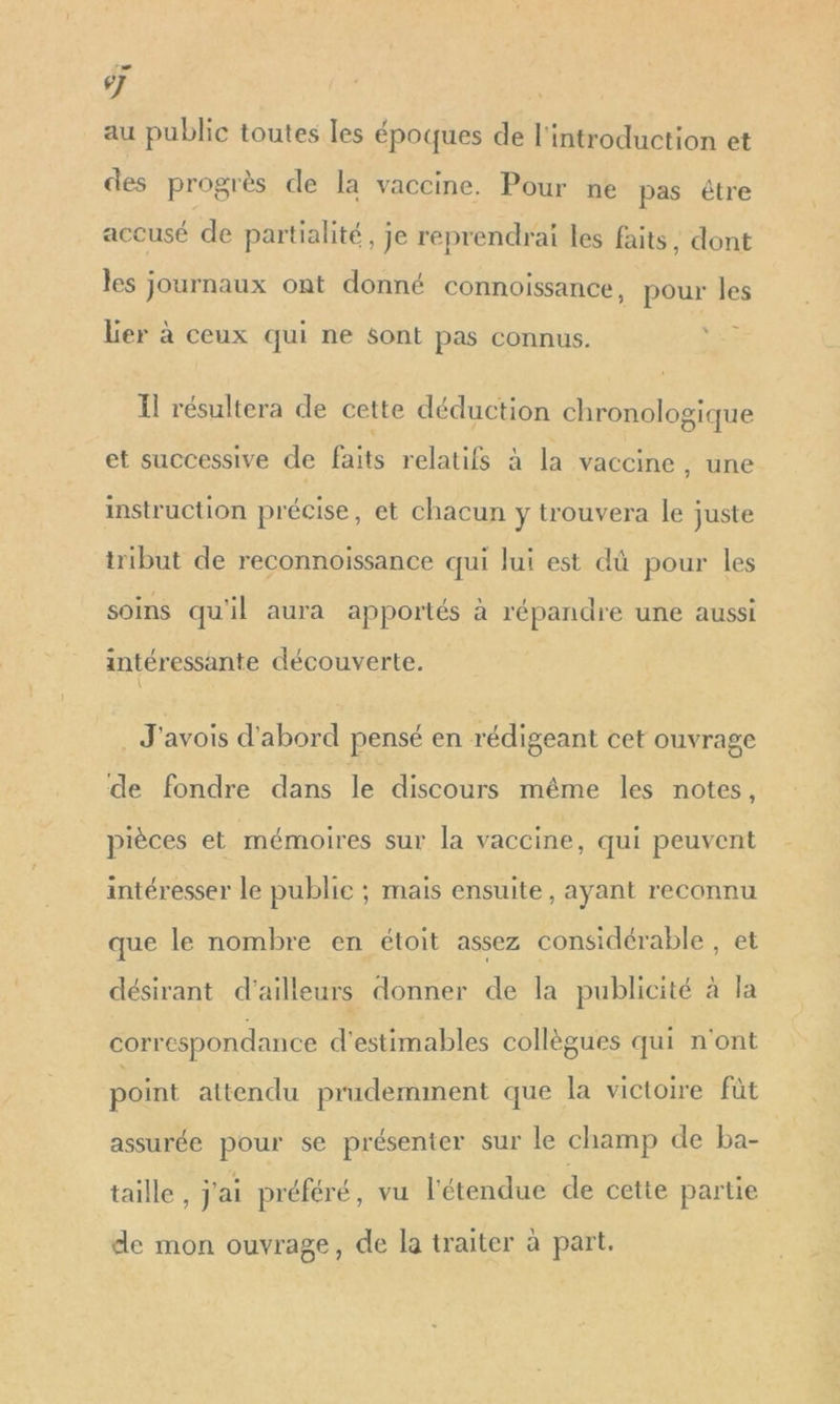 re 6] au public toutes les époques de l'introduction et des progrès de la vaccine. Pour ne pas étre accusé de partialité, je reprendrai les faits , dont les journaux ont donné connoissance, pour les Ler à ceux qui ne sont pas connus. FE 1] résultera de cette déduction chronologique et successive de faits relatifs à la vaccine , une instruction précise, et chacun y trouvera le juste tribut de reconnoissance qui lui est dû pour les soins qu'il aura apportés à répandre une aussi intéressante découverte. : J'avois d'abord pensé en rédigeant cet ouvrage de fondre dans le discours même les notes, pièces et mémoires sur la vaccine , qui peuvent intéresser le publie ; mais ensuite, ayant reconnu que le nombre en étoit assez considérable, et désirant d'ailleurs donner de la publicité à la correspondance d'estimables collègues qui n'ont point attendu prudemment que la victoire fût assurée pour se présenter sur le champ de ba- taille , j'ai préféré, vu l'étendue de cette partie de mon ouvrage, de la traiter à part.