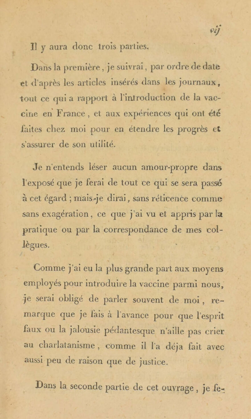 | 1271 Il y aura donc trois parties. Dans la première, je suivrai, par ordre de date et d'après les articles insérés dans Jes journaux, tout ce qui a rapport à l'introduction de la vac- cine en France, et aux expériences qui ont été faites chez moi pour en étendre les progrès et s'assurer de son utilité. Je n'entends léser aucun amour-propre dans l'exposé que je ferai de tout ce qui se sera passé à cet égard ; mais-je dirai, sans réucence comme sans exagération, ce que j'ai vu et appnis par la pratique ou par la correspondance de mes col- lègues. Comme j'ai eu la plus grande part aux moyens employés pour introduire la vaccine parmi nous, je serai obligé de parler souvent de moi, re- marque que Je fais à l'avance pour que l'esprit faux ou la jalousie pédantesque n'aille pas crier au charlatanisme , comme il l'a déja fait avec aussi peu de raison que de justice. Dans la seconde partie de cet ouvrage, je fe-
