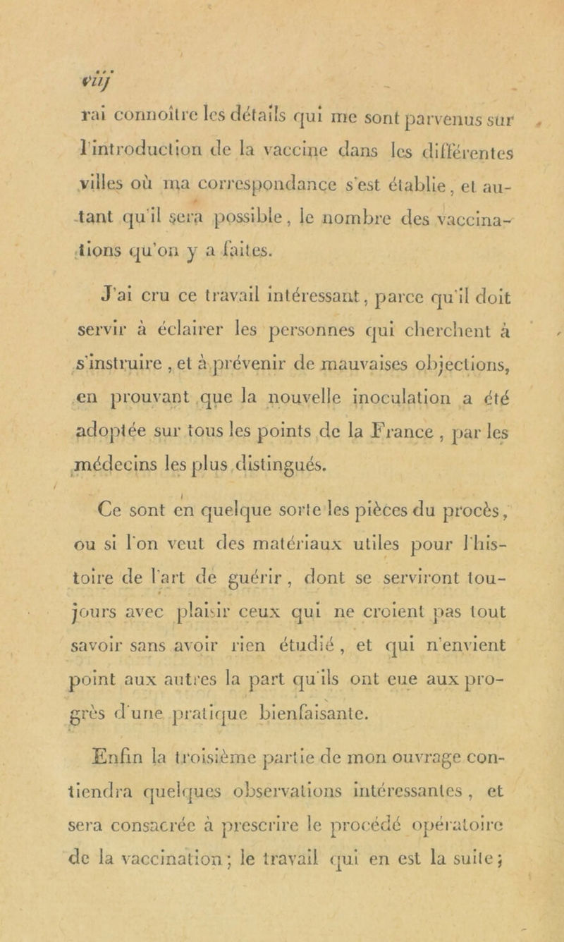 … vi Ê k rai connoître les détails qui me sont parvenus sûr l'introduction de la vaccine dans les différentes villes où ma correspondance s'est établie, et au- *ant qu'il en possible, le nombre des vaccina- dions qu'on y a faites. J'ai cru ce travail intéressant, parce qu'il doit servir à éclairer les personnes qui cherchent à s'instruire ,et à prévenir de mauvaises objections, en prouvant que la nouvelle inoculation a été adoptée sur tous les points de la France , par les médecins les plus distingués. (l Ce sont en quelque sorte les pièces du procès, ou si l'on veut des matériaux utiles pour l'his- toire de l'art de guérir, dont se serviront tou- jours avec plaisir ceux qui ne croïent pas tout point aux autres la part qu'ils ont eue aux pro- grès d'une pratique bienfaisante. Enfin la troisième partie de mon ouvrage con- tiendra quelques observations intéressantes, et sera consacrée à prescrire le procédé opératoire de la vaccination; le travail qui en est la suite; 4