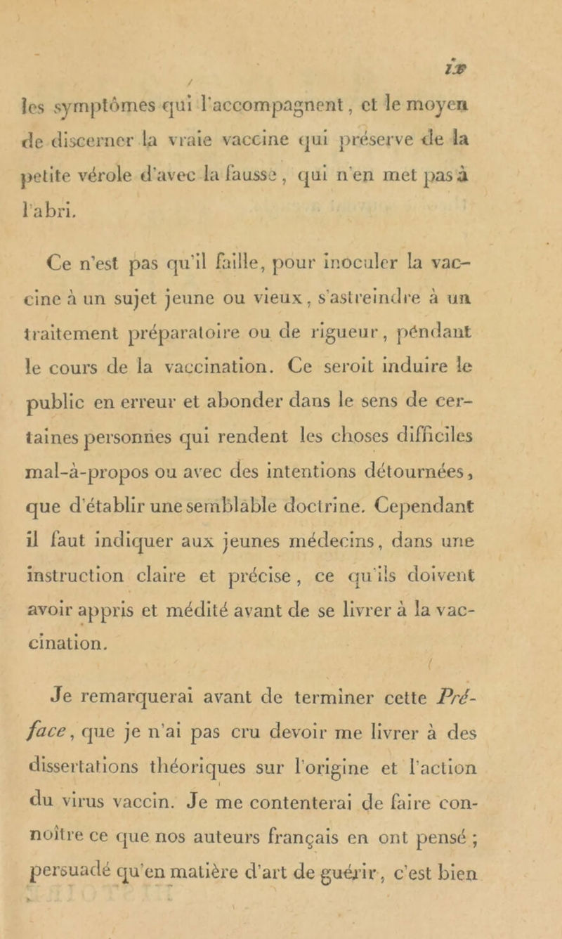 LA 1 VA les symptômes qui l'accompagnent , et le moyen de discerner la vraie vaccine qui préserve de da petite vérole d'avec la fausse, qui n'en met pas à l'abri. Ce n'est pas qu'il faille, pour inoculer la vac- cine à un sujet Jeune ou vieux, S'astreindre à un traitement préparatoire ou de rigueur, péndant le cours de la vaccination. Ce seroit induire Île public en erreur et abonder dans le sens de cer- taines personnes qui rendent les choses difficiles mal-à-propos ou avec des intentions détournées, que d'établir une semblable doctrine. Cependant il faut indiquer aux jeunes médecins, dans une instruction claire et précise, ce qu'ils doivent avoir appris et médité avant de se livrer à la vac- cination. Je remarquerai avant de terminer cette Pré- face, que je n'ai pas cru devoir me livrer à des dissertations théoriques sur l'origine et l'action du virus vaccin. Je me contenterai de faire con- noitre ce que nos auteurs français en ont pensé ; persuadé qu'en matère d'art de guérir, c’est bien »