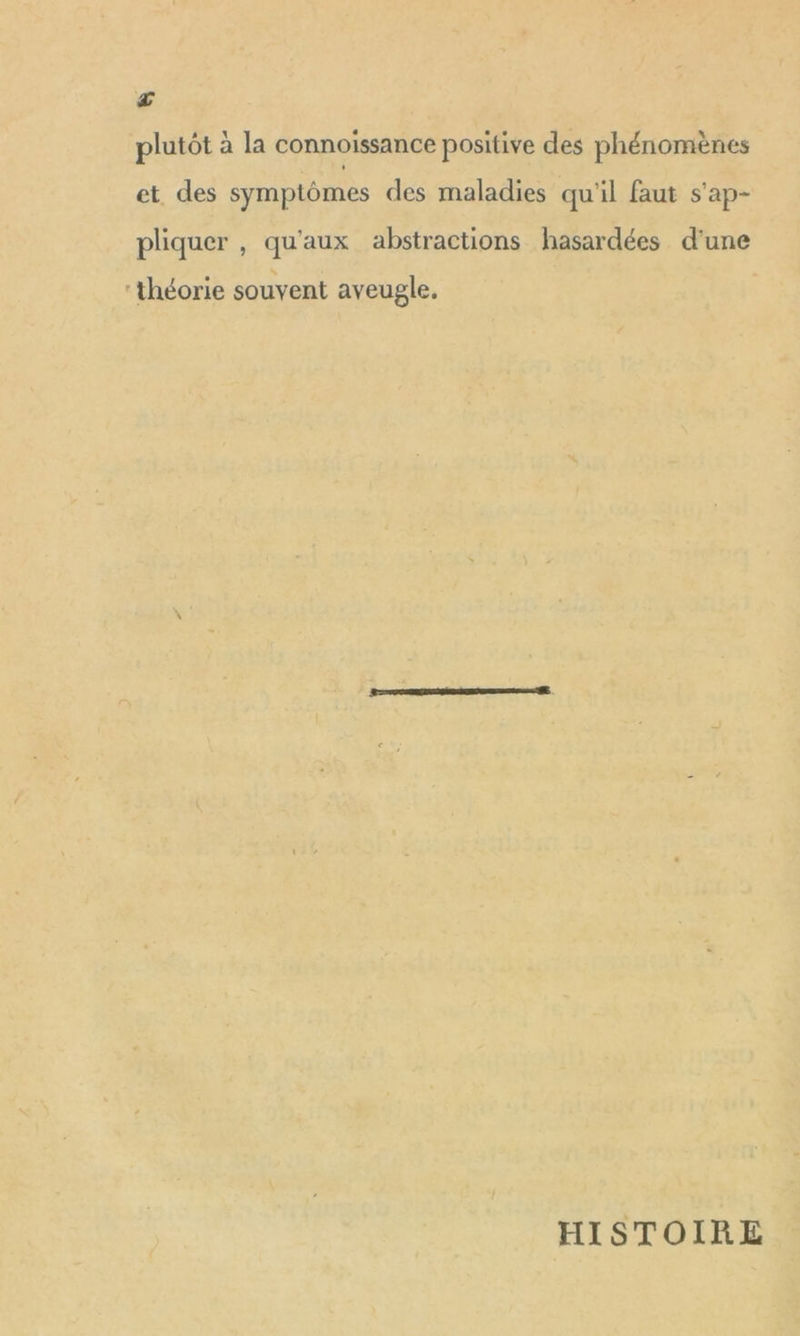 a plutôt à la connoissance positive des phénomènes et des symptômes des maladies qu'il faut s'ap- pliquer , qu'aux abstractions hasardées d'une théorie souvent aveugle, HISTOIRE