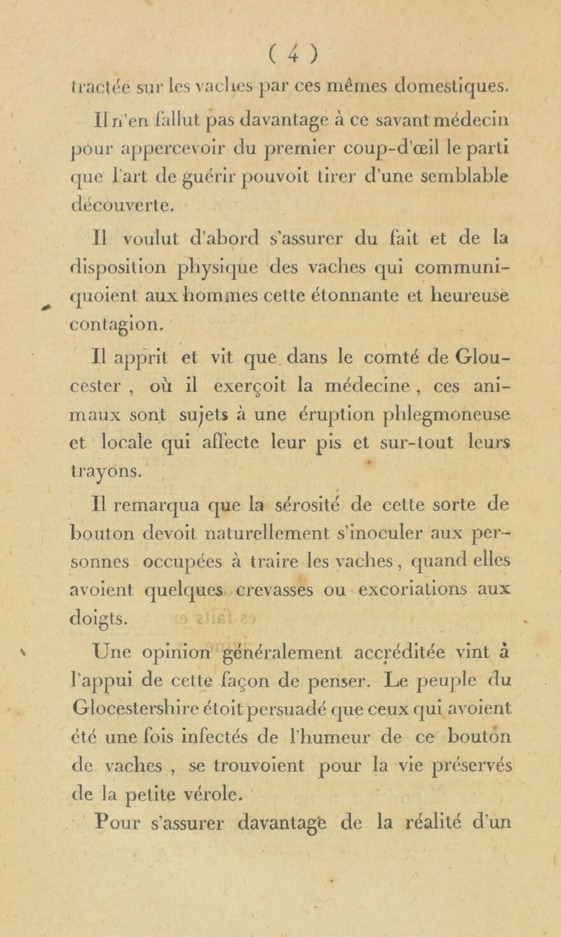 tractée sur les vaches par ces mêmes domestiques. Il n’en fallut pas davantage à ce savant médecin pour appercevoir du premier coup-d'œil le parti que l'art de guérir pouvoit tirer d’une semblable découverte. Il voulut d'abord s'assurer du fait et de la disposition physique des vaches qui communi- quoient aux hommes cette étonnante et heureuse contagion. IL apprit et vit que. dans le comté de Glou- cester , où il exerçoit la médecine, ces ani- maux sont sujets a une éruption phlegmoneuse et locale qui affecte leur pis et sur-tout leurs LL tr ay ons. : I remarqua que la sérosité de cette sorte de bouton devoit naturellement s'moculer aux per-- sonnes occupées à opaire, les vaches, quand elles avoient quelques: crevasses ou excoriations aux doigts. ) 216 Une opinion généralement sv erutte vint à l'appui de cette façon de penser. Le peuple du Glocestershire étoit persuadé que ceux qui avoient été une fois infectés de l'humeur de ce bouton de. vaches , se trouvoient pour la vie préservés de la petite vérole. | Pour s'assurer davantage de la réalité da