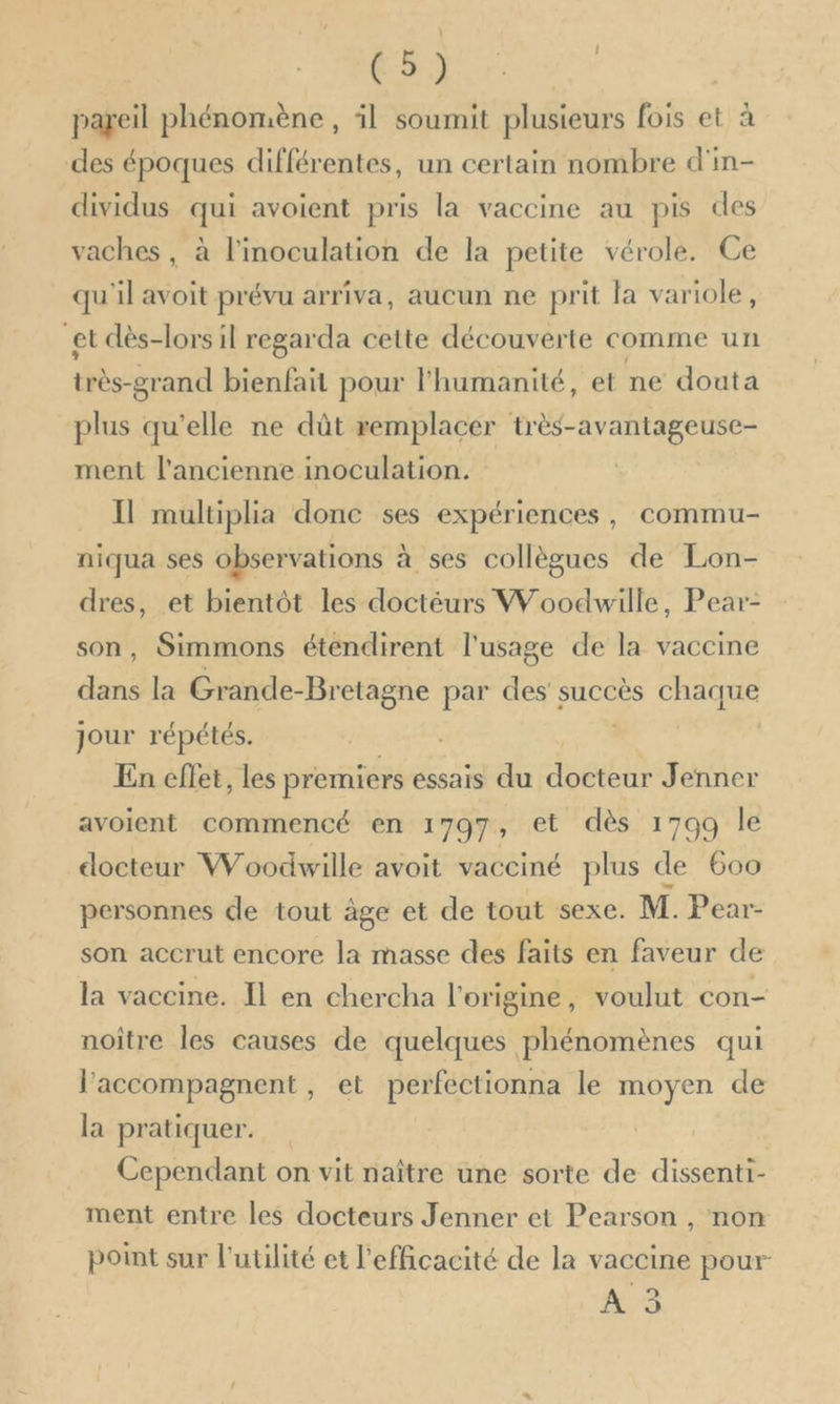 pareil phénomène , il soumit plusieurs fois et à des époques différentes, un certain nombre d'in- dividus qui avoient pris la vaccine au pis des vaches, à l'inoculation de la petite vérole. Ce qu'il avoit prévu arriva, aucun ne prit la variole, et dès-lors il regarda cette découverte comme ur très-grand bienfait pour l'humanité, et ne douta plus qu'elle ne dût remplacer très-avantageuse- ment l’ancienne inoculation. Il multiplia donc ses expériences, commu- niqua ses observations à ses collègues de Lon- dres, et bientôt les doctéurs Woodwille, Pear- son, Simmons étendirent l'usage de la vaccine ab la Grande- -Bretagne par des’ succès chaque jour répétés. En effet, les premiers essais du docteur Jenner avoient commencé en 1797, et dès 1799 le docteur Woodwille avoit vacciné plus de 600 personnes de tout âge et de tout sexe. M. Pear- son accrut encore la masse des faits en faveur de la vaccine. Il en chercha l’origine, voulut con- noitre les causes de quelques phénomènes qui l’'accompagnent , et perfectionna le moyen de la pratiquer. Cependant on vit naître une sorte de dissenti- ment entre les docteurs Jenner et Pearson , non point sur l'utilité et l'efficacité de la vaccine pour A 3