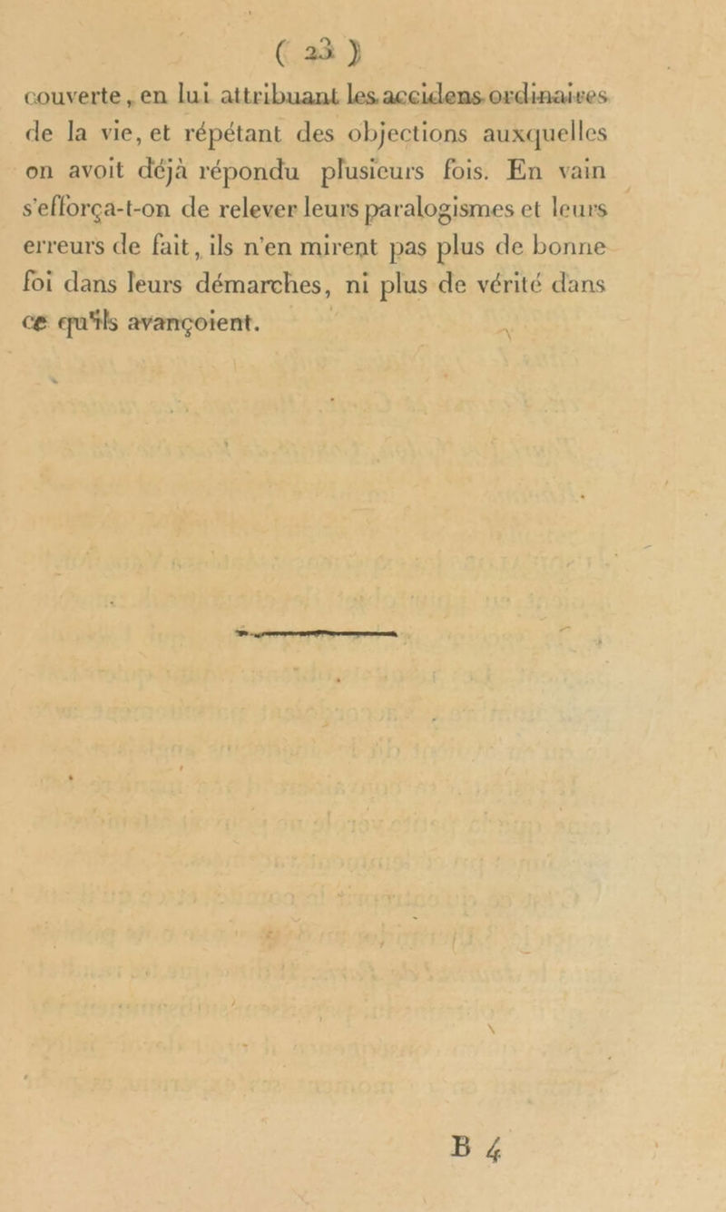 couverte, en lui attribuant les accidens ordinaives de la vie, et répétant des objections auxquelles on avoit déjà répondu plusieurs fois. En vain s'efforça-t-on de relever leurs paralogismes et leurs erreurs de fait, ils n'en mirent pas plus de bonne foi dans leurs démarches, ni plus de vérité dans ce qu'ils avançoient. : B 4