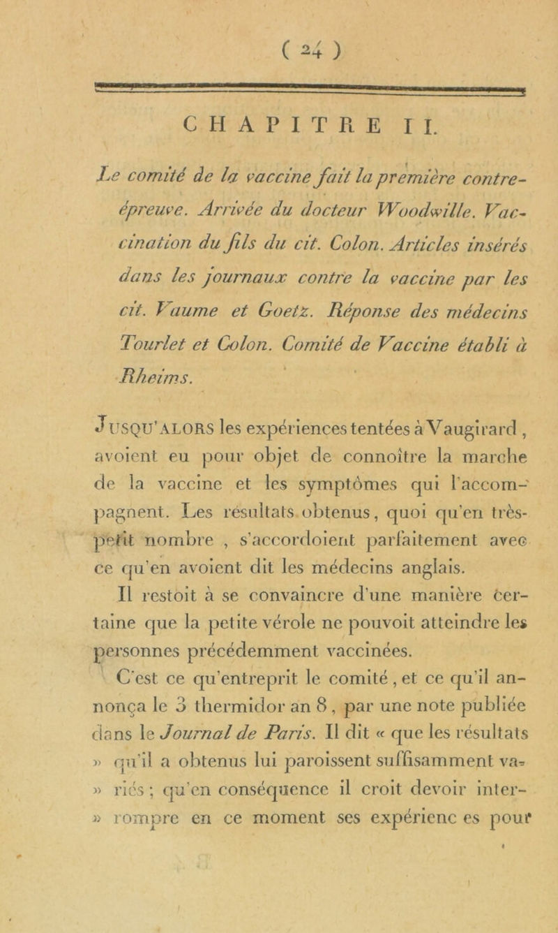 GANPAPP IE EP ARANTE Le comité de lx vaccine fait la première contre- épreuve. Arrivée du docteur Woodwille. Vac- cination du fils du cit. Colon. Articles insérés dans les journaux contre la vaccine par les cit. Vaume et Goeiz. Réponse des médecins Tourlet et Colon. Comité de Vaccine établi à Rheims. | JUSQU'ALORS les expériences tentées à Vaugirard, avoient eu pour objet de connoître la marche de la vaccine et les symptômes qui l'accom- pagnent. Les résultats. obtenus, quoi qu'en très- pefit nombre , s'accordoient parfaitement avec ce qu'en avoient dit les médecins anglais. Il restoit à se convaincre d'une manière cer- taine que la petite vérole ne pouvoit atteindre les personnes précédemment vaccinées. | C'est ce qu'entreprit le comité , et ce qu'il an- nonça le 3 thermidor an 8, par une note publiée dans le Journal de Paris. W dit « que les résultats » qu'il a obtenus lui paroiïssent suffisamment va- » riés; qu'en conséquence il croit devoir inter- » rompre en ce moment ses expérienc es pour