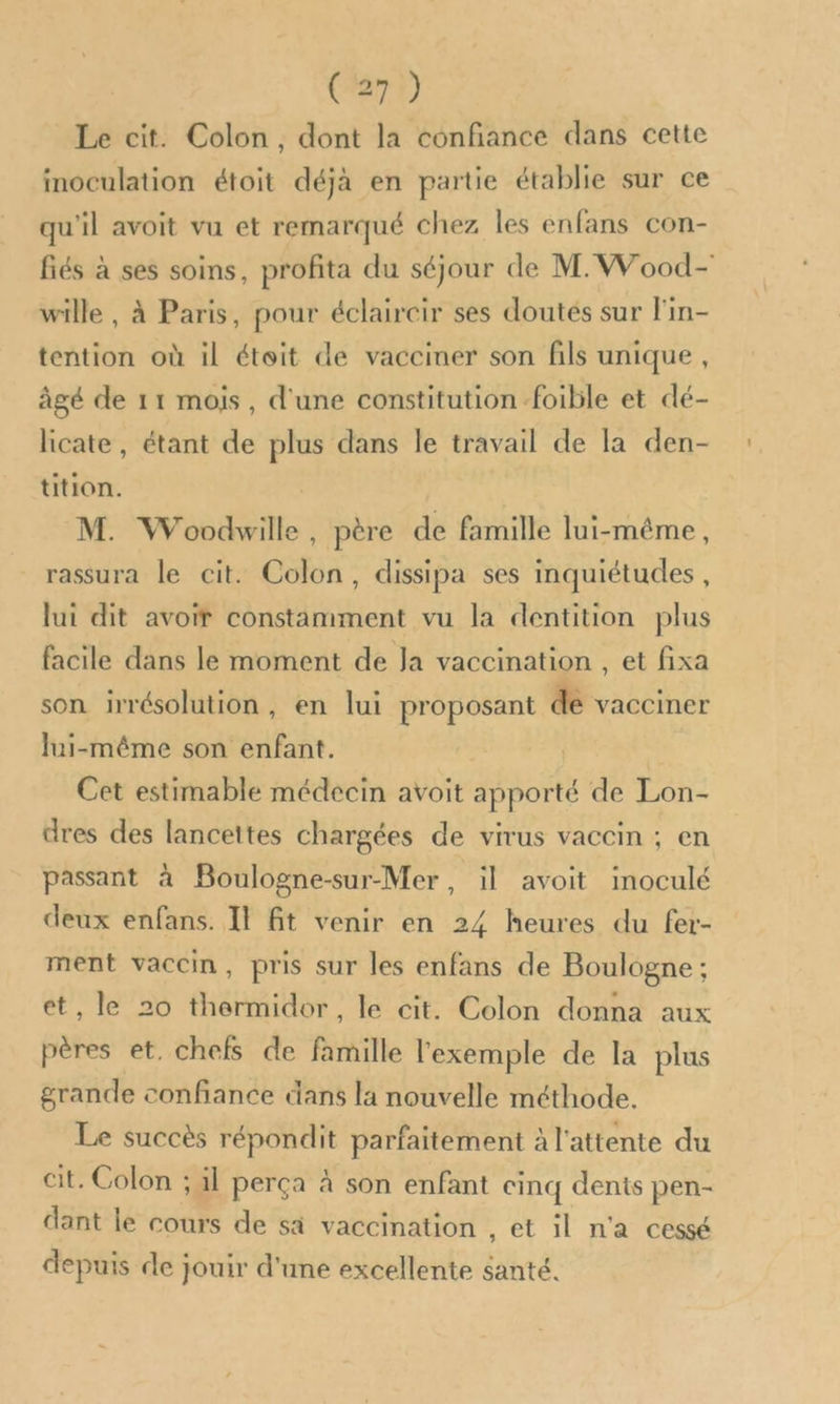 Le cit. Colon, dont la confiance dans cette inoculation étoit déjà en partie établie sur ce qu'il avoit vu et remarqué chez les enfans con- fiés à ses soins, profita du séjour de M. Wood- wille , à Paris, pour éclaircir ses doutés sur l'in- tention où il étoit de vacciner son fils unique , âgé de 11 mois, d'une constitution foible et dé- licate, étant de pe dans le travail de la den- tition. M. Woodwille . père de famille lui-même, rassura le cit. Colon, dissipa ses inquiétudes, lui dit avoir constamment vu la dentition plus facile dans le moment de Ja vaccination , et fixa son irrésolution, en lui proposant de vacciner lui-même son enfant. Cet estimable médecin avoit apporté de Lon- dres des lanceites chargées de virus vaccin ; en passant à Boulogne-sur-Mer, il avoit inoculé deux enfans. Il ft venir en 24 heures du fer- ment vaccin, pris sur les enfans de Boulogne ; et, le 20 thermidor, le cit. Colon donna aux HAtSS et. chefs de famille l'exemple de la plus grande confiance dans la nouvelle méthode. Le succès répondit parfaitement à l'attente du cit. Colon ; il perça à son enfant cinq dents pen- dant le cours de sa vaccination , et il n'a cessé depuis de jouir d'une excellente né