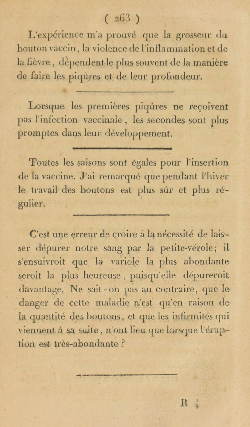 L'expérience m'a prouvé que la grosseur du bouton vaccin, la violence de l'inflammation et de Ja Bièvre, dépendentle plus souvent de la manière de faire les piqûres et: de leur profondeur. L] CA Lorsque les premières piqûres ne reçoivent pas l'infection vaccinale , les secondes sont plus promptes dans leur développement. _ Poutes les saisons sont égales pour l'insertion de la vaccine. J'ai remarqué que pendant Fhiver le travail des boutons est plus sûr et plus ré- gulier. | C'est une erreur de croire à la nécessité de lais- ser dépurer notre sang par la petite-vérole; il s'ensuivroit que la variole la plus abondante seroit la plus heureuse, puisqu'elle dépureroit davantage, Ne sait-on pas au contraire, que le _ danger de cette maladie n'est qu'en raison de la quantité des boutons, et que les infirmités qui viennent à sa suite, n'ont heu que lorsque l'érup- tion est très-abondante ?