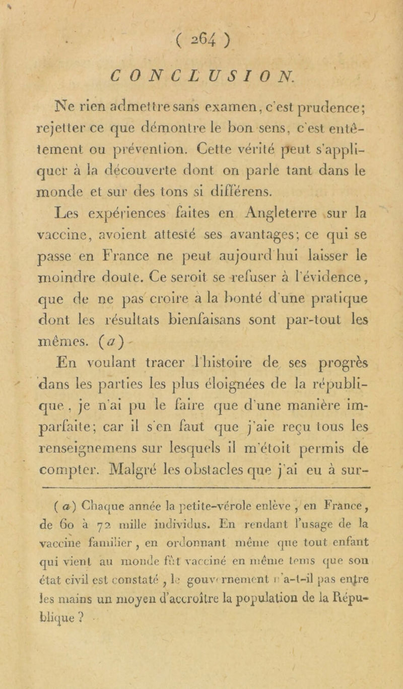 CONCLUSION, Ne rien admettre sans examen, c'est prudence; rejetter ce que démontre le bon sens, c'est enté- tement ou prévention. Cette vérité peut s'appli- quer à la découverte dont on parle tant dans le monde et sur des tons si différens. Les expériences faites en Angleterre ,sur la vaccine, avolent attesté ses avantages; ce qui se passe en France ne peut aujourd'hui laisser le moindre doute. Ce seroit se refuser à l'évidence, que de ne pas croire à la bonté d'une pratique dont les résultats bienfaisans sont par-tout les mêmes. (z)- En voulant tracer l'histoire de ses progrès ‘dans les parties les plus éloignées de la républi- que, je n'ai pu le faire que d'une manière im- parfaite; car il s'en faut que j'aie reçu tous les renseignemens sur lesquels il m'étoit permis de compter. Malgré les obstacles que j'ai eu à sur- ( æ) Chaque année la petite-vérole enlève en France, de 60 à 72 mille individus. En rendant l'usage de la vaccine familier , en ordonnant même que tout enfant qui vient au monde fit vacciné en même lems que son état civil est constaté , le gouvernement n'a-t-il pas enjre les mains un moyen d'accroître la population de la Répu- blique ? {