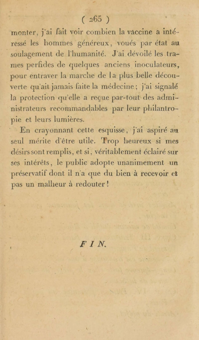 monter, j'ai fait voir combien la vaccine a inté- réssé les hommes généreux, voués par état au soulagement de l'humanité. J'ai dévoilé les tra- mes perfñdes de quelques anciens imoculateurs, pour entraver la marche de la plus belle décou- verte qu'ait jamais faite la médecine; j'ai signalé la protection qu'elle a reçue par-tout des admi- nistrateurs recommandables par leur philantro- pie et leurs lumières. | En crayonnant cette esquisse , j'ai aspiré au seul mérite d'être utile. Prop heureux si mes désirs sont remplis, et si, véritablement éclairé sur ses intérêts, le public adopte unanimement un préservatif dont il n'a que du bien à recevoir et pas un malheur à redouter ! F IN.