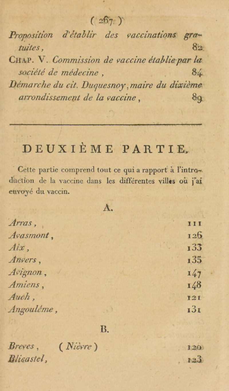 Proposition d'établir des vaccinations gra- tuiles , 82 CHap. V. Commission de vaccine établie par læ soctété de médecine , 84. Démarche du cit. Duguesnoy, maire é: dixième arrondissement de la vaccine , 89 DEUXIÈME PARTIE, _ Cette partie comprend tout ce qui a rapport à l'intra+ duction de la vaccine dans les différentes villes où j'ai envoyé du vaccin. À, Arras, | 111 Avasmonf , | 126 AÏT , 153 ANVETS , 135 AVignon , 147 Amiens , 148 Auch , 121 ‘ Angouléme , à 131 B. Breves , ( Nièvre ) 1.20 Blcastel, 83