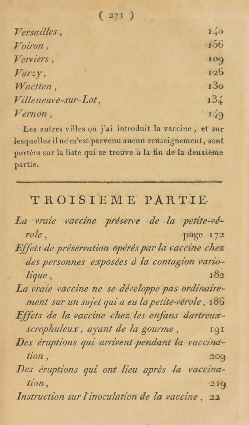 V'ersaïlles, 140 Vorron, -156 Verviers , 109 Varzy, | | 126 Wactten, 150 Villeneuve-sur-Lot, 184 Vernon, 149 Les autres villes où j'ai introduit la vaccine ; et sur lesquelles ilne m’est parvenu aucun renseignement, sont portées sur la liste qui se trouve à la fin dela deuxième partie. LRO LISTEM PARTIE. La ‘vraie vaccine préserve :de la ‘petite-vé- FALE, , page 172 Effets de préservation opérés par la vaccine chez des personnes exposées d la contagion vario- lique , 182 La vraie vaccine ne se développe pas ordinaïre- ment sur un sujet qui a eu la petite-vérole , 186 Effets de la vaccine chez les enfans dartreux- scrophuleux , ayant de la gourme , 191 Des éruptions qui arrivent pendant la vaccina- {07 , 209 Des éruptions qui ont lieu après la vaccina- {ion , 219 Instruction sur l'inoculation de la vaccine, 22
