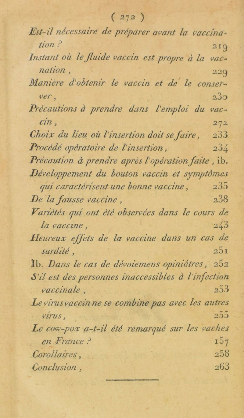 Est-il nécessaire de préparer avant la vaccina: lon ? 21q Instant où le fluide vaccin est propre à la vac- nalion , 229 Mantère d obtenir le vaccin et de’ le conser- fer, it 230 Précautions à prendre dans l'emploi du vac- . Ci, 272 Choix du lieu où l'insertion doit se faire, 233 Procédé opératoire de l'insertion, . 234 Précaution à prendre après l'opération faite , ib. Développement du bouton vaccin et symptômes qui caractérisent une bonne vaccine, 235 De la fausse vaccine , | 238 Variétés qui ont été observées dans le cours de la vaccine, 243 Heureux effets de la vaccine dans un cas de | surdité , 20% Ib. Vans le cas de dévoiemens opiniätres, 252 SL est des personnes inaccessibles à l'infection saccinale , 253 Le virus vaccin ne se combine pas avec les autres PITUS, 255 Le cow-pox a-t-il été remarqué sur les vaches en France ? 199 Corollaires, 258 Conclusion ; 263 La