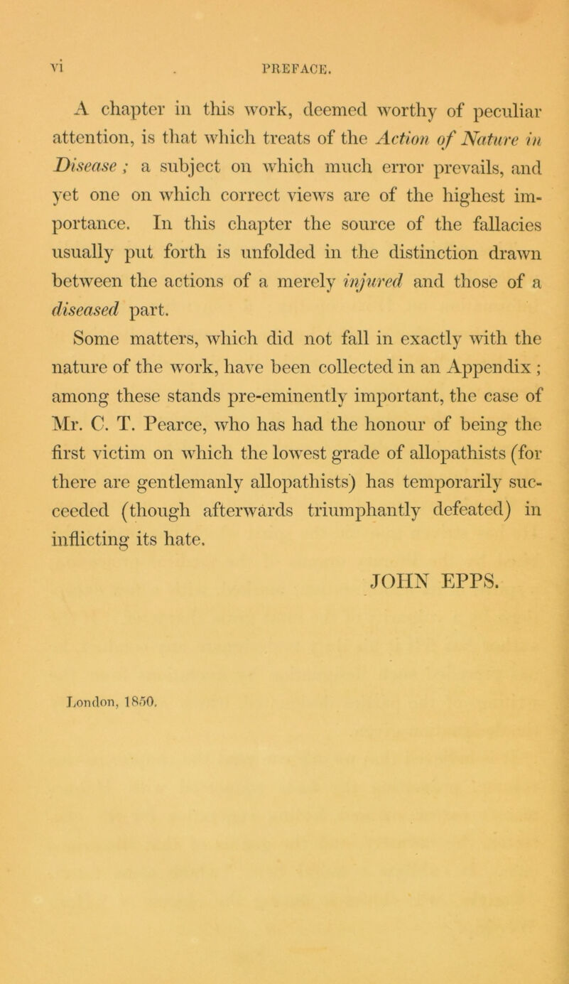 A chapter in this work, deemed worthy of peculiar attention, is that which treats of the Action of Nature in Disease ; a subject on which much error prevails, and yet one on which correct views are of the highest im- portance. In this chapter the source of the fallacies usually put forth is unfolded in the distinction drawn between the actions of a merely injured and those of a diseased part. Some matters, which did not fall in exactly with the nature of the work, have been collected in an Appendix ; among these stands pre-eminently important, the case of Mr. C. T. Pearce, who has had the honour of being the first victim on which the lowest grade of allopathists (for there are gentlemanly allopathists) has temporarily suc- ceeded (though afterwards triumphantly defeated) in inflicting its hate. JOHN EPPS. London, 1850,