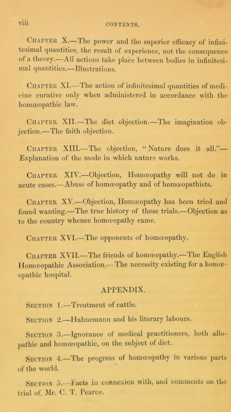 Vlll CONTENTS. Chapter X.—The power and the superior efficacy of infini- tesimal quantities, the result of experience, not the consequence of a theory.—All actions take place between bodies in infinitesi- mal quantities.—Illustrations. Chapter XI.—The action of infinitesimal quantities of medi- cine curative only when administered in accordance with the homoeopathic law. Chapter XII.—The diet objection.—The imagination ob- jection.—The faith objection. Chapter XIII.—The objection, “ Nature does it all.”— Explanation of the mode in which nature works. Chapter XIV.—Objection, Homoeopathy will not do in acute cases.—Abuse of homoeopathy and of homoeopathists. Chapter XV.—Objection, Homoeopathy has been tried and found wanting.—The true history of these trials.—Objection as to the country whence homoeopathy came. Chapter XVI.—The opponents of homoeopathy. Chapter XVII.—The friends of homoeopathy.—The English Homoeopathic Association.—The necessity existing for a homoe- opathic hospital. APPENDIX. Section 1.—Treatment of cattle. Section 2.—Hahnemann and his literary labours. Section 3.—Ignorance of medical practitioners, both allo- pathic and homoeopathic, on the subject of diet. Section 4.—The progress of homoeopathy in various parts of the world. Section 5.—Facts in connexion with, and comments on the trial of, Mr. C. T. Pearce.